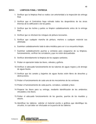 48
XVIII. LIMPIEZA FINAL / ENTREGA
1. Verificar que la limpieza final se realice con anterioridad a la inspección de entrega
final.
2. Verificar que el Contratista haya retirado todos los desperdicios de las áreas
internas de la edificación o de los patios.
3. Verificar que los techos y patios se limpien cuidadosamente antes de la entrega
final.
4. Verificar que se efectúen los retoques de pintura necesarios.
5. Verificar que cualquier mancha de pintura, mortero o cualquier material sea
eliminada.
6. Examinar cuidadosamente toda la obra metálica para ver si se encuentra limpia.
7. Examinar cuidadosamente puertas y ventanas para asegurarse de su limpieza,
funcionamiento, verificar las cerraduras y que no estén descuadradas.
8. Verificar detenidamente la limpieza de los equipos sanitarios.
9. Probar en operación todas las llaves, válvulas y grifería.
10.Verificar el adecuado funcionamiento de las tuberías de aguas negras y de drenaje
de aguas lluvias.
11.Verificar que los canales y bajantes de aguas lluvias estén libres de desechos y
obstrucciones.
12.Probar el funcionamiento de cada una de los mecanismos de las ventanas.
13.Probar el funcionamiento de cada puerta, cerradura, candado y llave.
14.Preparar las llaves para su entrega, mediante identificación de los ambientes
vinculados a las llaves.
15.Probar el adecuado funcionamiento de las gavetas, puertas de los muebles y
closets.
16.Identificar los tableros: solicitar el material escrito o gráficos que identifique los
circuitos, lo cual debe ser efectuado en la puerta de los tableros.
Cortesia de :
 