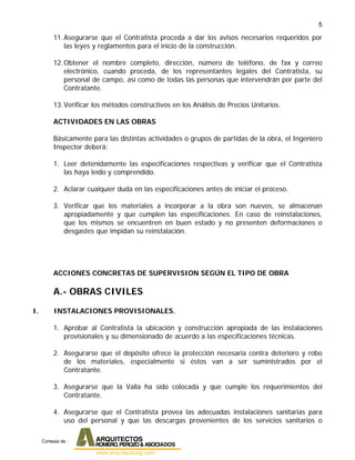 5
11.Asegurarse que el Contratista proceda a dar los avisos necesarios requeridos por
las leyes y reglamentos para el inicio de la construcción.
12.Obtener el nombre completo, dirección, número de teléfono, de fax y correo
electrónico, cuando proceda, de los representantes legales del Contratista, su
personal de campo, así como de todas las personas que intervendrán por parte del
Contratante.
13.Verificar los métodos constructivos en los Análisis de Precios Unitarios.
ACTIVIDADES EN LAS OBRAS
Básicamente para las distintas actividades o grupos de partidas de la obra, el Ingeniero
Inspector deberá:
1. Leer detenidamente las especificaciones respectivas y verificar que el Contratista
las haya leído y comprendido.
2. Aclarar cualquier duda en las especificaciones antes de iniciar el proceso.
3. Verificar que los materiales a incorporar a la obra son nuevos, se almacenan
apropiadamente y que cumplen las especificaciones. En caso de reinstalaciones,
que los mismos se encuentren en buen estado y no presenten deformaciones o
desgastes que impidan su reinstalación.
ACCIONES CONCRETAS DE SUPERVISION SEGÚN EL TIPO DE OBRA
A.- OBRAS CIVILES
I. INSTALACIONES PROVISIONALES.
1. Aprobar al Contratista la ubicación y construcción apropiada de las instalaciones
provisionales y su dimensionado de acuerdo a las especificaciones técnicas.
2. Asegurarse que el depósito ofrece la protección necesaria contra deterioro y robo
de los materiales, especialmente si éstos van a ser suministrados por el
Contratante.
3. Asegurarse que la Valla ha sido colocada y que cumple los requerimientos del
Contratante.
4. Asegurarse que el Contratista provea las adecuadas instalaciones sanitarias para
uso del personal y que las descargas provenientes de los servicios sanitarios o
Cortesia de :
 