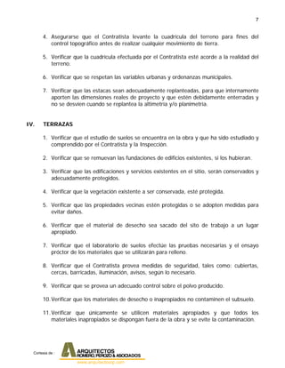 7
4. Asegurarse que el Contratista levante la cuadrícula del terreno para fines del
control topográfico antes de realizar cualquier movimiento de tierra.
5. Verificar que la cuadrícula efectuada por el Contratista esté acorde a la realidad del
terreno.
6. Verificar que se respetan las variables urbanas y ordenanzas municipales.
7. Verificar que las estacas sean adecuadamente replanteadas, para que internamente
aporten las dimensiones reales de proyecto y que estén debidamente enterradas y
no se desvíen cuando se replantea la altimetría y/o planimetría.
IV. TERRAZAS
1. Verificar que el estudio de suelos se encuentra en la obra y que ha sido estudiado y
comprendido por el Contratista y la Inspección.
2. Verificar que se remuevan las fundaciones de edificios existentes, si los hubieran.
3. Verificar que las edificaciones y servicios existentes en el sitio, serán conservados y
adecuadamente protegidos.
4. Verificar que la vegetación existente a ser conservada, esté protegida.
5. Verificar que las propiedades vecinas estén protegidas o se adopten medidas para
evitar daños.
6. Verificar que el material de desecho sea sacado del sito de trabajo a un lugar
apropiado.
7. Verificar que el laboratorio de suelos efectúe las pruebas necesarias y el ensayo
próctor de los materiales que se utilizarán para relleno.
8. Verificar que el Contratista provea medidas de seguridad, tales como: cubiertas,
cercas, barricadas, iluminación, avisos, según lo necesario.
9. Verificar que se provea un adecuado control sobre el polvo producido.
10.Verificar que los materiales de desecho o inapropiados no contaminen el subsuelo.
11.Verificar que únicamente se utilicen materiales apropiados y que todos los
materiales inapropiados se dispongan fuera de la obra y se evite la contaminación.
Cortesia de :
 