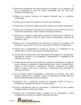 8
12.Observar las condiciones del subsuelo durante los trabajos a fin de asegurarse de
que se identifiquen las zonas de material inapropiado para que estos sean
removidos adecuadamente.
13.Ordenar las pruebas necesarias de aquellos materiales que se consideran
contaminados.
14.Verificar que las sobre-excavaciones no ocurran innecesariamente.
15.Verificar que se tomen las medidas correctivas cuando ocurran sobre-excavaciones.
16.Verificar que se protejan en lo posible, las excavaciones contra la lluvia, para evitar
la formación de pantanos o lodos, mediante drenajes provisionales.
17.Verificar que se hagan las inspecciones y pruebas necesarias para el control de las
excavaciones y rellenos: anchos de zanja, rasantes, alineamientos, espesores de
materiales y otros.
18.Verificar que los procedimientos de obtención de material de préstamo sean
adecuados y que la fuente de los mismos haya sido certificada por el laboratorio.
19.Verificar que la compactación se efectúe de acuerdo a lo establecido en las
especificaciones técnicas y que alcance la densidad esperada.
20.Verificar que las excavaciones sean adecuadamente protegidas con métodos para
seguridad del personal y las instalaciones, especialmente la estabilidad de las
excavaciones en zanja.
21.Verificar que los rellenos contra estructuras y paredes de mampostería se hagan de
manera cuidadosa y utilizando el equipo apropiado para evitar el debilitamiento o
fractura de las estructuras y mampostería. Asimismo, asegurarse que ningún
relleno se ejecute antes que la estructura o mampostería haya alcanzado su
adecuada resistencia.
22.Si se encuentra material arqueológico o instalaciones no previstas, tales como
tuberías, canalizaciones o tanquillas, ordenar la suspensión del trabajo hasta que
personal calificado pueda analizar los hallazgos.
23.Asegurarse que el Contratista mantiene un adecuado control de erosión e
inundaciones, especialmente durante la estación lluviosa.
24.Verificar especialmente que las excavaciones y depresiones de tierra queden
protegidas al final de cada día de trabajo.
25.Verificar que el Contratista efectúe la limpieza de las excavaciones y zonas
inundadas antes del inicio de cualquier trabajo de excavación.
Cortesia de :
 
