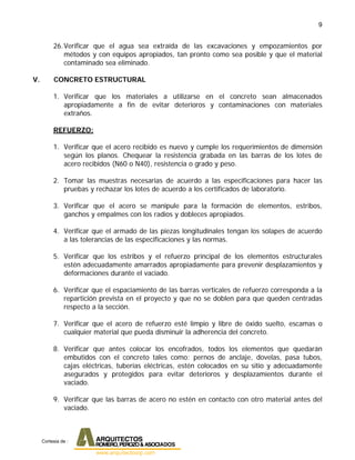 9
26.Verificar que el agua sea extraída de las excavaciones y empozamientos por
métodos y con equipos apropiados, tan pronto como sea posible y que el material
contaminado sea eliminado.
V. CONCRETO ESTRUCTURAL
1. Verificar que los materiales a utilizarse en el concreto sean almacenados
apropiadamente a fin de evitar deterioros y contaminaciones con materiales
extraños.
REFUERZO:
1. Verificar que el acero recibido es nuevo y cumple los requerimientos de dimensión
según los planos. Chequear la resistencia grabada en las barras de los lotes de
acero recibidos (N60 o N40), resistencia o grado y peso.
2. Tomar las muestras necesarias de acuerdo a las especificaciones para hacer las
pruebas y rechazar los lotes de acuerdo a los certificados de laboratorio.
3. Verificar que el acero se manipule para la formación de elementos, estribos,
ganchos y empalmes con los radios y dobleces apropiados.
4. Verificar que el armado de las piezas longitudinales tengan los solapes de acuerdo
a las tolerancias de las especificaciones y las normas.
5. Verificar que los estribos y el refuerzo principal de los elementos estructurales
estén adecuadamente amarrados apropiadamente para prevenir desplazamientos y
deformaciones durante el vaciado.
6. Verificar que el espaciamiento de las barras verticales de refuerzo corresponda a la
repartición prevista en el proyecto y que no se doblen para que queden centradas
respecto a la sección.
7. Verificar que el acero de refuerzo esté limpio y libre de óxido suelto, escamas o
cualquier material que pueda disminuir la adherencia del concreto.
8. Verificar que antes colocar los encofrados, todos los elementos que quedarán
embutidos con el concreto tales como: pernos de anclaje, dovelas, pasa tubos,
cajas eléctricas, tuberías eléctricas, estén colocados en su sitio y adecuadamente
asegurados y protegidos para evitar deterioros y desplazamientos durante el
vaciado.
9. Verificar que las barras de acero no estén en contacto con otro material antes del
vaciado.
Cortesia de :
 