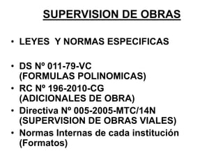 SUPERVISION DE OBRAS
• LEYES Y NORMAS ESPECIFICAS
• DS Nº 011-79-VC
(FORMULAS POLINOMICAS)
• RC Nº 196-2010-CG
(ADICIONALES DE OBRA)
• Directiva Nº 005-2005-MTC/14N
(SUPERVISION DE OBRAS VIALES)
• Normas Internas de cada institución
(Formatos)
 