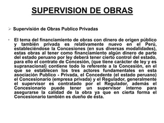 SUPERVISION DE OBRAS
 Supervisión de Obras Publico Privadas
• El tema del financiamiento de obras con dinero de origen público
y también privada es relativamente nuevo en el Perú,
estableciéndose la Concesiones (en sus diversas modalidades),
estas obras al tener como financiamiento algún dinero de parte
del estado peruano por ley deberá tener cierto control del estado,
para ello el contrato de Concesión, (que tiene carácter de ley y es
supranacional) contiene todo lo referente a la Concesión, en el
que se establecen los tres actores fundamentales en esta
asociación Publico - Privada, el Concedente (el estado peruano)
el Concesionario (empresa privada) y el Regulador, generalmente
el supervisor es contratado por el Regulador, además el
Concesionario puede tener un supervisor interno para
asegurarse la calidad de la obra ya que en cierta forma el
Concesionario también es dueño de ésta.
 