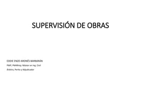 SUPERVISIÓN DE OBRAS
EDDIE ENZO ARONÉS BARBARÁN
PMP; PM4Rmp; Máster en Ing. Civil
Árbitro, Perito y Adjudicador
 