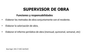 SUPERVISOR DE OBRA
• Elaborar los metrados de obra conjuntamente con el residente.
• Elaborar la valorización de obra.
• Elaborar el informe periódico de obra (mensual, quincenal, semanal, etc)
Base legal. 194.1 Y 194.5 del RLCE
Funciones y responsabilidades
 