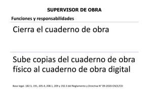 SUPERVISOR DE OBRA
Cierra el cuaderno de obra
Sube copias del cuaderno de obra
físico al cuaderno de obra digital
Base legal. 182.5, 191, 205.4, 208.1, 209 y 192.3 del Reglamento y Directiva N° 09-2020-OSCE/CD
Funciones y responsabilidades
 
