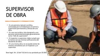 SUPERVISOR
DE OBRA
• Es una persona natural o jurídica,
contratada por la Entidad para el control y
supervisión permanente y directa de una
obra.
• En caso sea jurídica, ésta designará a una
persona natural denominado generalmente
como “Jefe de supervisión”.
• El inspector o supervisor, debe cumplir por
lo menos con los mismas calificaciones del
Residente de Obra.
• En una misma obra, no se puede contar de
manera simultánea con un inspector y un
supervisor.
Base legal. Art. 10 del TUO de la Ley aprobado por DS 083-2019-PCM y Art. 186 del Reglamento aprobador por DS 344-2018-EF
 