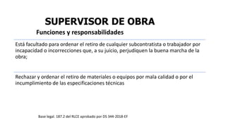 SUPERVISOR DE OBRA
Está facultado para ordenar el retiro de cualquier subcontratista o trabajador por
incapacidad o incorrecciones que, a su juicio, perjudiquen la buena marcha de la
obra;
Rechazar y ordenar el retiro de materiales o equipos por mala calidad o por el
incumplimiento de las especificaciones técnicas
Funciones y responsabilidades
Base legal. 187.2 del RLCE aprobado por DS 344-2018-EF
 
