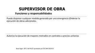 SUPERVISOR DE OBRA
Puede disponer cualquier medida generada por una emergencia (Ordenar la
ejecución de obras adicionales.
Autoriza la ejecución de mayores metrados en contratos a precios unitarios
Funciones y responsabilidades
Base legal. 187.2 del RLCE aprobado por DS 344-2018-EF
 