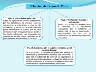 Paso 4. Entrevista de selección.
Luego de apreciar las pruebas presentadas
por los solicitantes, la empresa convoca
nuevamente a entrevistas, la cual es de
profundidad, y así reconocer si el candidato
puede desempeñar el puesto, esto lo hace
comparando con otras personas que también
han hecho solicitudes. Las entrevistas son
guiadas por los ejecutivos implicados en el
área donde se requiere llenar la vacante.
Paso 5. Verificación de datos y
referencias
Busca conocer qué tipo de persona es
el solicitante, si la información
suministrada por el solicitante es
creíble, cual ha sido su desempeño y
comportamiento, etc. esto con la
confirmación de referencias personales
y laborales.
Paso 6. Entrevista con el superior inmediato y/o el
gerente de área.
Es el supervisor, la persona apropiada para evaluar las
habilidades y conocimiento técnicos del solicitante. El
papel del departamento de personal es proporcionar el
personal altamente capacitado, excluyendo a los que no
resulten adecuados y enviando al supervisor dos o tres
candidatos que hayan obtenido alta puntuación.
Selección de Personal. Pasos
 