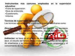 Instrumentos más comunes empleados en la supervisión 
educativa: 
•Ficha de supervisión. 
•Guía de entrevista. 
•Cuestionario. 
•Informe. 
Técnicas de supervisión educativa. 
Las técnicas utilizadas en la supervisión pueden clasificarse como: 
Directas: la supervisión del desempeño del maestro, las reuniones 
de maestros, los trabajos elaborados, las demostraciones, las 
entrevistas individuales, entre otras. 
Indirectas: se basa en el estudio de documentos o situaciones, es 
decir, el estudio del fichero de los maestros, el estudio de los planes 
de enseñanza y su relación con el currículo o los programas y el 
conocimiento de los estudiantes. 
 
