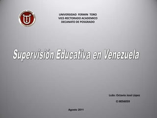 UNIVERSIDAD  FERMIN  TORO  VICE-RECTORADO ACADEMICO DECANATO DE POSGRADO   Supervisión Educativa en Venezuela Lcdo: Octavio José López Agosto 2011 CI 8056059 
