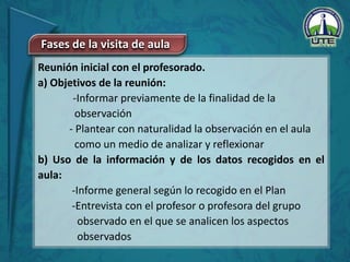 Reunión inicial con el profesorado.
a) Objetivos de la reunión:
-Informar previamente de la finalidad de la
observación
- Plantear con naturalidad la observación en el aula
como un medio de analizar y reflexionar
b) Uso de la información y de los datos recogidos en el
aula:
-Informe general según lo recogido en el Plan
-Entrevista con el profesor o profesora del grupo
observado en el que se analicen los aspectos
observados
Fases de la visita de aula
 