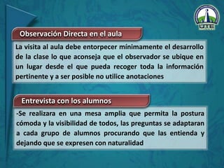 -Se realizara en una mesa amplia que permita la postura
cómoda y la visibilidad de todos, las preguntas se adaptaran
a cada grupo de alumnos procurando que las entienda y
dejando que se expresen con naturalidad
La visita al aula debe entorpecer mínimamente el desarrollo
de la clase lo que aconseja que el observador se ubique en
un lugar desde el que pueda recoger toda la información
pertinente y a ser posible no utilice anotaciones
Observación Directa en el aula
Entrevista con los alumnos
 