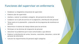 Funciones del supervisor en enfermería
 Establecer un diagnóstico situacional de supervisión
 Elaborar plan de supervisión
 Analizar y valorar la cantidad y categoría del personal de enfermería
 Colaborar con la jefa de servicio en la asignación y distribución del personal
 Tomar parte en la planeación y ejecución de los programas de enseñanza en
servicio
 Determinar el sistema de trabajo idóneo para los servicios
 Participar en las técnicas de integración de personal
 Solucionar los problemas que le sean comunicados o que detecte
 Elaborar la distribución de turnos, horarios, vacaciones, descansos y otros del
personal de enfermería
 Calcular los requerimientos de personal según categorías
 