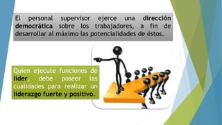 El personal supervisor ejerce una dirección
democrática sobre los trabajadores, a fin de
desarrollar al máximo las potencialidades de éstos.
Quien ejecute funciones de
líder, debe poseer las
cualidades para realizar un
liderazgo fuerte y positivo.
 