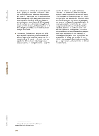 R. J. Sánchez Cano


                          la contratación de servicios de supervisión indivi-   sionales de relación de ayuda –o en otros
                          dual o grupal para presentar situaciones y reali-     contextos– se centran en las necesidades de
                          zar metasupervisión o, mediante una metodolo-         aquéllos. Desde un profundo respeto por la soli-
                          gía específica, desarrollar prácticas cooperativas    citud expresada, la supervisión tiene una estruc-
                          en grupos de intervisión. Esta orientación consti-    tura, un fondo que le otorga una diferencia sobre
                          tuye uno de los ejes de la ANSE para favorecer        otro tipo de procesos. Las formas de respuesta,
                          encuentros entre supervisores de diferentes paí-      por su parte, configuran la capacidad creativa de
                          ses desde hace años. En este sentido, y financia-     cada supervisor, las herramientas que adecua
                          do por la Unión Europea, se ha configurado en el      cada profesional de la supervisión a una situa-
                          Grundtvig Program13 basado en la interculturali-      ción dada. Conviene no confundir fondo y for-
                          dad y la intervisión.                                 mas. En supervisión, como proceso, utilizamos
                                                                                herramientas que se adquieren en otros ámbitos
                      • Supervisión, fondo y forma. Aunque esta refle-          (educativos o terapéuticos, por ejemplo). La
                        xión se puede trasladar a otras formas de rela-         riqueza de un supervisor viene determinada por
                        ción en la asesoría –coaching, mentoring, etc.–,        la capacidad de utilizar una variedad de herra-
                        no quiero dejar de traerla a este texto como una        mientas adecuadas a la diversidad de demandas
                        aportación diferenciadora más. Los procesos             que se le presentan. Las herramientas no definen
                        de supervisión y de acompañamiento a los profe-         nunca el marco.
ZERBITZUAN 47
EKAINA•JUNIO 2010




                         13 Se puede consultar información adicional en

                      <www.anse.eu/html/activities.html>.



                      144
 