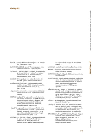 Bibliografía




                                                                                                                               Supervisión en tiempos de crisis, una oportunidad para los profesionales…
                                                                                                                              ZERBITZUAN 47
ABALLEA, F. (2001): “Réflexion déontologique : les ambigüi-                “La supervisión de equipos de atención a la
             tés”, Lien Social, nº 592.                                    infancia”].
CAMPOS HERNÁNDEZ, B. (2009): “Apuntes para una histo-          LUDEWIG, K. (1998): Terapia sistémica, Barcelona, Herder.
         ria de la supervisión”, Supervisión, nº 12.
                                                               MADRID, J. (2005): Los procesos de la relación de ayuda,
CASTILLO, J.; y SÁNCHEZ CANO, R. J. (1999): “Acompañando                    Bilbao, Desclée de Brouwer.
             procesos educativos y sociales”, en La super-
             visión calidad de los servicios, Pamplona,        MATURANA-VARELA, H.-F. (1990): El árbol del conocimiento,
             Ediciones Eunate, págs. 77-91.                              Madrid, Debate.

DARCELES, M. (2009): Guías para la transformación, Bil-        PUIG I CRUELS, C. (2009): La supervisión en la intervención
           bao, BAI Agencia de Innovación de Bizkaia.                      social. Un instrumento para la calidad de los
                                                                           servicios y el bienestar social de los profesio-
HERNÁNDEZ ARISTU, J. (1987): “Metodología de trabajo                       nales . Tesis doctoral [disponible en
          social en Europa. Visión de conjunto y análisis                  <www.tesisenxarxa.net/TDX-0420110-
          crítico”, Documentación Social, nº 69,                           130818/>].
          págs. 87-108.
                                                               SÁNCHEZ CANO, R. J. (2004): “La supervisión de profesio-
—(1991): Acción comunicativa e intervención social: trabajo              nales de ayuda como proceso de cambio cuali-
            social, educación social, supervisión, Madrid,               tativo en los equipos de acción e intervención
            Popular.                                                     social”, en HERNÁNDEZ ARISTU, J. (comp.):
                                                                         “Testimonios de supervisión”, Valencia, Aso-
KERSTING, H. J. (1991): “La supervisión como instrumento                 ciación Regional y Europea de Análisis.
           del reciclaje profesional”, en VV.AA.: II Congre-
           so Internacional de Infancia y Sociedad. Bie-       —(2005): “Servicios sociales, complejidad y supervisión”,
           nestar y derechos sociales de la infancia,                     Educación Social, nº 30.
           Madrid, Dirección General de Protección
           Jurídica del Menor, págs. 255-267.                  —(2009): “A propósito de los usos problemáticos de dro-
                                                                           gas”, en SÁNCHEZ CANO, R. J. (coord.) ¡Tene-
—(1999): “La supervisión como sistema de reflexión de la                   mos un plan! 10 años de prevención comunita-
            praxis profesional: paradojas y oportunidades                  ria en Hondarribia. Plan local 2008-2012,
            desde la perspectiva constructivista”, en La                   Hondarribia, Ayuntamiento de Hondarribia.
            supervisión calidad de los servicios, Pamplo-
            na, Ediciones Eunate, págs. 47-70.                 SÁNCHEZ CANO, R. J.; y MARTÍN GARCÍA, P. (1996): “La posi-
                                                                         bilidad de contar lo visto sufrido y hecho”,
                                                                                                                              EKAINA•JUNIO 2010




KERSTING, H. J.; KRAPOHL, L. (1992): “La supervisión desde               Claves de Educación Social, año 2, nº 2,
           la óptica constructivista”, Madrid, Centro                    págs. 11-17 [disponible en
           de Estudios del Menor; Ministerio de                          <www.eduso.net/revistaclaves/ revis-
           Asuntos Sociales, Madrid [material del curso                  taspdf/2_articulos_1.pdf>].




                                                                                                                      145
 
