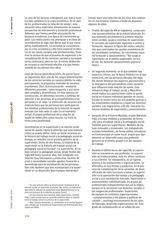 R. J. Sánchez Cano


                      ra. Uno de los factores emergentes que marca nues-                     (2009), hace una selección de los hitos más relevan-
                      tra vida cotidiana es la crisis económica. En el caso                  tes en esa historia. Citamos a modo de esquema
                      de los profesionales en relación de ayuda2, esta                       algunos de ellos:
                      situación toma especiales dimensiones en nuestra
                      perspectiva de intervención y actuación profesional.                   • Finales del siglo de XIX en Inglaterra, consecuen-
                      Sabemos que hemos perdido una posición de                                cias socioeconómicas de la industrialización. En
                      bonanza económica, una época de crecimiento ya                           ese momento encontramos la primera relación
                      pasó. Las restricciones nos amenazan y el clima de                       entre caridad, ayuda y sistemas de supervisión.
                      incertidumbre es algo más denso que el que mane-                         El concepto de supervisión equivalía a control y
                      jamos habitualmente. La sociedad se convulsiona                          formación. Aparece la figura del visitor, volunta-
                      por la crisis económica y ello tiene especial inciden-                   rios que controlaban las ayudas económicas de
                      cia en las clases sociales más desfavorecidas. Tene-                     las sociedades caritativas. Su crecimiento requi-
                      mos la certeza de que el proceso de expansión y de                       rió formación y asesoramiento. “Así surge la
                      complejización de los servicios sociales y sociosani-                    supervisión en el ámbito anglosajón, en los
                      tarios continuará, pero no con la misma atribución                       EE.UU. los llamarán asesoramiento práctico”
                      de recursos y crecimiento efectivo a la que hemos                        (ibíd.).
                      asistido en los últimos diez años.
                                                                                             • Un segundo momento, en el que también hay
                      Lejos de buscar generalizaciones, de querer hacer                        aspectos críticos, por la época histórica en la que
                      un argumento fácil, uno de los rasgos determinantes                      transcurre, son las primeras décadas del siglo
                      de los servicios sociales en nuestro ámbito ha sido,                     XX, donde destacan los aspectos psicosociales y
                      precisamente, la progresiva inversión de recursos                        la emergencia del psicoanálisis como corriente
                      económicos. Otro, la estructuración –mediante                            que influencia toda relación de ayuda. Esta
                      diferentes procesos– como respuesta a una socie-                         influencia llega al trabajo social, y Mary Rich-
                      dad compleja y diversificada. En este proceso de                         mond realiza sus aportaciones sobre la ayuda
                      construcción, en diferentes sectores o ámbitos de                        social en el plano individual (gestión de casos).
                      atención a las personas, el acompañamiento a las                         Europa se mueve entre las dos grandes guerras y
                      personas es un valor. La restricción de recursos eco-                    los movimientos totalitarios crispan los derechos
ZERBITZUAN 47




                      nómicos hace que las personas que participan en                          sociales. Las migraciones a EE.UU. marcarán los
                      los sistemas profesionales de la relación de ayuda                       futuros modelos de supervisión y asesoramiento.
                      emerjan con más valor si cabe. En el momento
                      actual, el propio profesional de la relación de                        • Después de la II Guerra Mundial, el plan Marshall
                      ayuda se redescubre como recurso. La crisis se                           trajo a Europa modelos y propuestas de forma-
                      torna como posibilidad.                                                  ción para el trabajo social y la pedagogía social.
                                                                                               También para los supervisores. Modelos de tra-
                      Centrémonos en la supervisión y la relación profe-                       bajo innovador y provocador. Los trabajadores
                      sional de ayuda. Llama la atención que esta vivencia                     sociales holandeses, de forma súbita, introducen
                      crítica se pueda definir como un bucle recursivo en                      en Centroeuropa un saber hacer propio que rápi-
                      la historia del trabajo social y la pedagogía social en
                                                                                               damente se desarrolló como una profesión
                      Europa, en relación con el proceso genuino de la
                                                                                               genuina en el ámbito grupal o en los equipos
                      supervisión. Dicho de otra forma, la historia de la
                                                                                               de trabajo.
                      supervisión es la historia del trabajo social y la
                      pedagogía social en Europa3. La supervisión, el tra-
                                                                                             • Durante el último tercio del siglo XX, la supervi-
                      bajo social y la pedagogía social, desde finales del
                                                                                               sión se convierte en una profesión. La supervi-
                      siglo XIX hasta nuestros días, han entablado una
                                                                                               sión se institucionaliza, esto es, ofrece servicios
                      relación muy interesante y productiva. Gestión de
                                                                                               a sus clientes. Se independiza, es un agente
                      crisis y necesidades sociales agudas, formación y
                                                                                               externo a las instituciones u organizaciones, se
                      aprendizaje para la socialización de las personas
                                                                                               diversifica en sus formas y productos. En el pro-
                      han sido tándems que han acompañado a la super-
                                                                                               ceso de complejización de la sociedad, de diver-
                      visión en su desarrollo. Blas Campos Hernández4
                                                                                               sificación de roles funciones y tareas, la supervi-
                                                                                               sión es la aportación del trabajo y la pedagogía
                                                                                               social a una sociedad de mercado. Supervisión o
                                                                                               asesoramiento individualizado, en grupos de
                           2 En este artículo utilizo la denominación ‘profesional de la
                                                                                               profesionales independientes que así lo eligen,
                      relación ayuda’ en bastantes ocasiones. Me remito a la definición        porque se lo reconocen sus derechos sociales o
                      que sobre la relación de ayuda hace Jesús Madrid Soriano en su
EKAINA•JUNIO 2010




                      obra Los procesos de la relación de ayuda (2005).                        por exigencias profesionales. Supervisión
                           3 En una reciente tesis doctoral sobre supervisión, Carmina         de equipos en contextos organizacionales
                      Puig i Cruels (2009) hace un recorrido histórico sobre la relación       –complementarios a los planes y políticas de
                      entre el trabajo social y la práctica de la supervisión.
                           4 Blas Campos Hernández es coordinador de la revista Supervi-
                                                                                               calidad–, coaching/entrenamiento de los roles
                      sión, editada por el Instituto de Supervisores/as Profesionales Aso-     de liderazgo, desarrollo organizacional, etc. Este
                      ciados/as (ISPA).                                                        grado de complejización es un reflejo de una


                      136
 