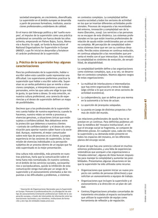 Supervisión en tiempos de crisis, una oportunidad para los profesionales…
    sociedad emergente, en crecimiento, diversificada.                en contextos complejos. La complejidad define
    La supervisión en el ámbito europeo se desarrolla                 nuestra sociedad y todos los sectores de actividad
    a partir de procesos formativos, institutos, asocia-              en los que se insertan diferentes actividades profe-
    ciones profesionales y estándares de calidad.                     sionales. Procesos de respuesta a las necesidades
                                                                      del entorno, innovación y complejidad van de la
En el marco del liderazgo político y del ‘sueño euro-                 mano (Darceles, 2009). Los servicios a las personas
peo’, el impulso de la supervisión como una práctica                  no se escapan de esta dinámica. Los sistemas profe-
profesional se consolida con fuerza desde los años                    sionales en los que están insertos profesionales de
ochenta, empezando en Países Bajos, Suiza, Alema-                     relación de ayuda están condicionados por un entor-
nia o Austria. En 1998, se funda la Association of                    no complejo. Mi percepción de complejidad sobre
National Organisations for Supervisión in Europe                      estos sistemas tiene que ver con su continuo desa-
(ANSE)5, cuyo fin inicial es desarrollar y fortalecer                 rrollo. Percibo estos sistemas en continua evolución,
el carácter profesional de la supervisión.                            en continua adaptación a las necesidades que pre-
                                                                      senta el medio con el que interactúan. Esta mirada a
                                                                      la complejidad es sinónimo de evolución, de versati-
3. Práctica de la supervisión hoy: algunas                            lidad, de adaptabilidad.
caracterizaciones
                                                                      La complejidad también define a las organizaciones
Para los profesionales de la supervisión, hablar o                    como sistemas complejos, que, a su vez, se desarro-
escribir sobre esta cuestión suele representar una                    llan en contextos complejos. Veamos algunos rasgos
dificultad. Los supervisores preferimos practicar la                  de estas organizaciones:
supervisión que hablar o escribir sobre ella. Super-
visar es un verbo polisémico que se remite a situa-                   • La multitud de interlocutores e intermediarios
ciones complejas, a interpretaciones y versiones                        que hay entre organización y tema de trabajo
personales, entre las que cada uno elige la que más                     (algo similar a lo que ocurre en otros sectores de
le gusta, lo que teme o desea. En esta emoción, en                      actividad económica).
nuestra cultura profesional, una carencia de expe-                    • La codependencia, que se define por una merma
riencias y el deseo de supervisión definen un mapa




                                                                                                                              ZERBITZUAN 47
                                                                        en la autonomía a la hora de actuar.
de posibilidades.
                                                                      • La aparición de jerarquías solapadas.
Decimos que a los profesionales de la supervisión                     • La puesta en juego de distintos proyectos o for-
nos cuesta hablar de nuestra experiencia; cuando lo                     mas de visión del mundo.
hacemos, nuestro relato se remite a procesos y
vivencias genuinas, a situaciones únicas que están                    Las relaciones profesionales de ayuda hoy no se
sujetas a confidencialidad. Nos debatimos entre                       prestan en un continuo. Para definirlas podemos uti-
la protección que debemos a nuestros clientes                         lizar la metáfora del ‘mosaico institucional’, en el
–contrato de confidencialidad– y el deseo de comu-                    que el encargo social se fragmenta, se compone de
nicación para aportar nuestro saber hacer a la socie-                 diferentes piezas. En cualquier caso, cada vez más,
dad. Aunque, realmente, el mejor comunicador                          la supervisión y su demanda están presente en
sobre este tipo de procesos es el cliente. La propia                  todos los espacios del mosaico, en los diferentes
experiencia en las sesiones de supervisión, la tras-                  planos del encargo social.
misión de vivencias individuales o la percepción
subjetiva de un proceso dentro de un equipo que ha                    A pesar de que hay una carencia cultural en muchos
sido supervisado es la mejor presentación.                            entornos profesionales, y una falta de experiencias
                                                                      sistemáticas que acerquen a las organizaciones a
Una cultura más extendida, más presente en nues-                      ‘miradas externas’, algunas de éstas buscan respues-
tras prácticas, haría que la comunicación sobre el                    tas para manejar la complejidad y aumentar las posi-
tema fuera más normalizada. En nuestro contexto,                      bilidades. Presentamos algunas situaciones en las
en el ámbito de los servicios sociales, sociosanita-                  que la supervisión ha sido utilizada como recurso:
rios o socioeducativos, quizás la inhibición de esta
comunicación venga marcada por un sesgo de la                         • Organizaciones que quieren iniciar un nuevo pro-
supervisión y el asesoramiento orientados a dar res-                    yecto con cambio de personas (directivos) y que
puestas a las dificultades y problemas, a sistemas                      solicitan un asesoramiento a equipos de trabajo.
                                                                      • Organizaciones que incluyen la supervisión y el
                                                                        asesoramiento a la dirección en un plan de cali-
                                                                                                                              EKAINA•JUNIO 2010




                                                                        dad.
     5 Asociación de Organizaciones Nacionales para la Supervisión

en Europa. Promueve la profesionalización y la divulgación de este    • Centros/Organizaciones privadas concertadas de
tipo de asesoramiento/orientación profesional por medio de la coo-      tratamiento vinculadas al espacio sociosanitario
peración europea, a través del intercambio de información entre las
asociaciones nacionales y sus miembros, instituciones de forma-         que utilizan la supervisión de equipo como
ción y otro tipo de entidades (<www.anse.eu>).                          herramienta de reflexión y de regulación.


                                                                                                                      137
 
