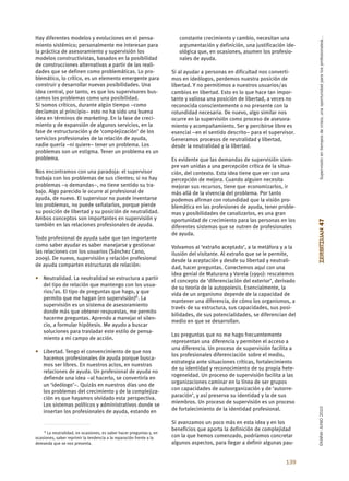 Supervisión en tiempos de crisis, una oportunidad para los profesionales…
Hay diferentes modelos y evoluciones en el pensa-                       constante crecimiento y cambio, necesitan una
miento sistémico; personalmente me interesan para                       argumentación y definición, una justificación ide-
la práctica de asesoramiento y supervisión los                          ológica que, en ocasiones, asumen los profesio-
modelos constructivistas, basados en la posibilidad                     nales de ayuda.
de construcciones alternativas a partir de las reali-
dades que se definen como problemáticas. Lo pro-                     Si al ayudar a personas en dificultad nos converti-
blemático, lo crítico, es un elemento emergente para                 mos en ideólogos, perdemos nuestra posición de
construir y desarrollar nuevas posibilidades. Una                    libertad. Y no permitimos a nuestros usuarios/as
idea central, por tanto, es que los supervisores bus-                cambios en libertad. Esto es lo que hace tan impor-
camos los problemas como una posibilidad.                            tante y valiosa una posición de libertad, a veces no
Si somos críticos, durante algún tiempo –como                        reconocida conscientemente o no presente con la
decíamos al principio– esto no ha sido una buena                     rotundidad necesaria. De nuevo, algo similar nos
idea en términos de marketing. En la fase de creci-                  ocurre en la supervisión como proceso de asesora-
miento y de expansión de algunos servicios, en la                    miento y acompañamiento. Ser y percibirse libre es
fase de estructuración y de ‘complejización’ de los                  esencial –en el sentido descrito– para el supervisor.
servicios profesionales de la relación de ayuda,                     Generamos procesos de neutralidad y libertad,
nadie quería –ni quiere– tener un problema. Los                      desde la neutralidad y la libertad.
problemas son un estigma. Tener un problema es un
problema.                                                            Es evidente que las demandas de supervisión siem-
                                                                     pre van unidas a una percepción crítica de la situa-
Nos encontramos con una paradoja: el supervisor                      ción, del contexto. Esta idea tiene que ver con una
trabaja con los problemas de sus clientes; si no hay                 percepción de mejora. Cuando alguien necesita
problemas –o demandas–, no tiene sentido su tra-                     mejorar sus recursos, tiene que economizarlos, ir
bajo. Algo parecido le ocurre al profesional de                      más allá de la vivencia del problema. Por tanto
ayuda, de nuevo. El supervisor no puede inventarse                   podemos afirmar con rotundidad que la visión pro-
los problemas, no puede señalarlos, porque pierde                    blemática en las profesiones de ayuda, tener proble-
su posición de libertad y su posición de neutralidad.                mas y posibilidades de canalizarlos, es una gran
Ambos conceptos son importantes en supervisión y                     oportunidad de crecimiento para las personas en los




                                                                                                                              ZERBITZUAN 47
también en las relaciones profesionales de ayuda.                    diferentes sistemas que se nutren de profesionales
                                                                     de ayuda.
Todo profesional de ayuda sabe que tan importante
como saber ayudar es saber manejarse y gestionar                     Volvamos al ‘extraño aceptado’, a la metáfora y a la
las relaciones con los usuarios (Sánchez Cano,                       ilusión del visitante. Al extraño que se le permite,
2009). De nuevo, supervisión y relación profesional                  desde la aceptación y desde su libertad y neutrali-
de ayuda comparten estructuras de relación:                          dad, hacer preguntas. Conectemos aquí con una
                                                                     idea genial de Maturana y Varela (1990): rescatemos
• Neutralidad. La neutralidad se estructura a partir                 el concepto de ‘diferenciación del exterior’, derivado
  del tipo de relación que mantengo con los usua-                    de su teoría de la autopoiesis. Esencialmente, la
  rios/as. El tipo de preguntas que hago, y que
                                                                     vida de un organismo depende de la capacidad de
  permito que me hagan (en supervisión)6. La
                                                                     mantener una diferencia, de cómo los organismos, a
  supervisión es un sistema de asesoramiento
                                                                     través de su estructura, sus capacidades, sus posi-
  donde más que obtener respuestas, me permito
                                                                     bilidades, de sus potencialidades, se diferencian del
  hacerme preguntas. Aprendo a manejar el silen-
                                                                     medio en que se desarrollan.
  cio, a formular hipótesis. Me ayudo a buscar
  soluciones para trasladar este estilo de pensa-
                                                                     Las preguntas que no me hago frecuentemente
  miento a mi campo de acción.
                                                                     representan una diferencia y permiten el acceso a
                                                                     una diferencia. Un proceso de supervisión facilita a
• Libertad. Tengo el convencimiento de que nos
                                                                     los profesionales diferenciación sobre el medio,
  hacemos profesionales de ayuda porque busca-
                                                                     estrategia ante situaciones críticas, fortalecimiento
  mos ser libres. En nuestros actos, en nuestras
                                                                     de su identidad y reconocimiento de su propia hete-
  relaciones de ayuda. Un profesional de ayuda no
                                                                     rogeneidad. Un proceso de supervisión facilita a las
  defiende una idea –al hacerlo, se convertiría en
                                                                     organizaciones caminar en la línea de ser grupos
  un ‘ideólogo’–. Quizás en nuestros días uno de
                                                                     con capacidades de autoorganización y de ‘autorre-
  los problemas del crecimiento y de la complejiza-
                                                                     paración’, y así preserva su identidad y la de sus
  ción es que hayamos olvidado esta perspectiva.
  Los sistemas políticos y administrativos donde se                  miembros. Un proceso de supervisión es un proceso
                                                                                                                              EKAINA•JUNIO 2010




  insertan los profesionales de ayuda, estando en                    de fortalecimiento de la identidad profesional.

                                                                     Si avanzamos un poco más en esta idea y en los
    6 La neutralidad, en ocasiones, es saber hacer preguntas y, en
                                                                     beneficios que aporta la definición de complejidad
ocasiones, saber reprimir la tendencia a la reparación frente a la   con la que hemos comenzado, podríamos concretar
demanda que se nos presenta.                                         algunos aspectos, para llegar a definir algunas pau-


                                                                                                                      139
 