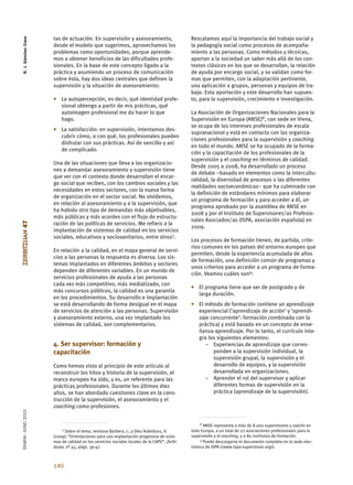 R. J. Sánchez Cano


                      tas de actuación. En supervisión y asesoramiento,                      Rescatamos aquí la importancia del trabajo social y
                      desde el modelo que sugerimos, aprovechamos los                        la pedagogía social como procesos de acompaña-
                      problemas como oportunidades, porque aprende-                          miento a las personas. Como métodos y técnicas,
                      mos a obtener beneficios de las dificultades profe-                    aportan a la sociedad un saber más allá de los con-
                      sionales. En la base de este concepto ligado a la                      textos clásicos en los que se desarrollan, la relación
                      práctica y asumiendo un proceso de comunicación                        de ayuda por encargo social, y se validan como for-
                      sobre ésta, hay dos ideas centrales que definen la                     mas que permiten, con la adaptación pertinente,
                      supervisión y la situación de asesoramiento:                           una aplicación a grupos, personas y equipos de tra-
                                                                                             bajo. Esta aportación y este desarrollo han supues-
                      • La autopercepción, es decir, qué identidad profe-                    to, para la supervisión, crecimiento e investigación.
                        sional obtengo a partir de mis prácticas, qué
                        autoimagen profesional me da hacer lo que                            La Asociación de Organizaciones Nacionales para la
                        hago.                                                                Supervisión en Europa (ANSE)8, con sede en Viena,
                                                                                             se ocupa de los intereses profesionales de escala
                      • La satisfacción: en supervisión, intentamos des-
                                                                                             supranacional y está en contacto con las organiza-
                        cubrir cómo, o con qué, los profesionales pueden
                                                                                             ciones profesionales para la supervisión y coaching
                        disfrutar con sus prácticas. Así de sencillo y así
                                                                                             en todo el mundo. ANSE se ha ocupado de la forma-
                        de complicado.
                                                                                             ción y la capacitación de los profesionales de la
                                                                                             supervisión y el coaching en términos de calidad.
                      Una de las situaciones que lleva a las organizacio-
                                                                                             Desde 2005 a 2008, ha desarrollado un proceso
                      nes a demandar asesoramiento y supervisión tiene
                                                                                             de debate –basado en elementos como la intercultu-
                      que ver con el contexto donde desarrollan el encar-
                                                                                             ralidad, la diversidad de procesos o las diferentes
                      go social que reciben, con los cambios sociales y las
                                                                                             realidades socioeconómicas– que ha culminado con
                      necesidades en estos sectores, con la nueva forma
                                                                                             la definición de estándares mínimos para elaborar
                      de organización en el sector social. No olvidemos,
                                                                                             un programa de formación y para acceder a él, un
                      en relación al asesoramiento y a la supervisión, que
                                                                                             programa aprobado por la asamblea de ANSE en
                      ha habido otro tipo de demandas más objetivables,
                                                                                             2008 y por el Instituto de Supervisores/as Profesio-
                      más públicas y más acordes con el flujo de estructu-
                                                                                             nales Asociados/as (ISPA, asociación española) en
ZERBITZUAN 47




                      ración de las políticas de servicios. Me refiero a la
                                                                                             2009.
                      implantación de sistemas de calidad en los servicios
                      sociales, educativos y sociosanitarios, entre otros7.
                                                                                             Los procesos de formación tienen, de partida, crite-
                                                                                             rios comunes en los países del entorno europeo que
                      En relación a la calidad, en el mapa general de servi-
                                                                                             permiten, desde la experiencia acumulada de años
                      cios a las personas la respuesta es diversa. Los sis-
                                                                                             de formación, una definición común de programas y
                      temas implantados en diferentes ámbitos y sectores
                                                                                             unos criterios para acceder a un programa de forma-
                      dependen de diferentes variables. En un mundo de
                                                                                             ción. Veamos cuáles son9:
                      servicios profesionales de ayuda a las personas
                      cada vez más competitivo, más mediatizado, con
                                                                                             • El programa tiene que ser de postgrado y de
                      más concursos públicos, la calidad es una garantía
                                                                                               larga duración.
                      en los procedimientos. Su desarrollo e implantación
                      se está desarrollando de forma desigual en el mapa                     • El método de formación contiene un aprendizaje
                      de servicios de atención a las personas. Supervisión                     experiencial (‘aprendizaje de acción’ y ‘aprendi-
                      y asesoramiento externo, una vez implantado los                          zaje concurrente’: formación combinada con la
                      sistemas de calidad, son complementarios.                                práctica) y está basado en un concepto de ense-
                                                                                               ñanza-aprendizaje. Por lo tanto, el currículo inte-
                                                                                               gra los siguientes elementos:
                      4. Ser supervisor: formación y                                              – Experiencias de aprendizaje que corres-
                      capacitación                                                                   ponden a la supervisión individual, la
                                                                                                     supervisión grupal, la supervisión y el
                      Como hemos visto al principio de este artículo al                              desarrollo de equipos, y la supervisión
                      reconstruir los hitos y historia de la supervisión, el                         desarrollada en organizaciones.
                      marco europeo ha sido, y es, un referente para las                          – Aprender el rol del supervisor y aplicar
                      prácticas profesionales. Durante los últimos diez                              diferentes formas de supervisión en la
                      años, se han abordado cuestiones clave en la cons-                             práctica (aprendizaje de la supervisión).
                      trucción de la supervisión, el asesoramiento y el
                      coaching como profesiones.
EKAINA•JUNIO 2010




                                                                                                  8 ANSE representa a más de 8.000 supervisores y coachs en
                          7 Sobre el tema, revísese Barbero, I.; y Díez Arámburu, V.         toda Europa, a un total de 22 asociaciones profesionales para la
                      (2009): “Orientaciones para una implantación progresiva de siste-      supervisión y el coaching, y a 80 institutos de formación.
                      mas de calidad en los servicios sociales locales de la CAPV”, Zerbi-        9 Puede descargarse el documento completo en la sede elec-

                      tzuan, nº 45, págs. 39-47.                                             trónica de ISPA (<www.ispa-supervision.org>).



                      140
 