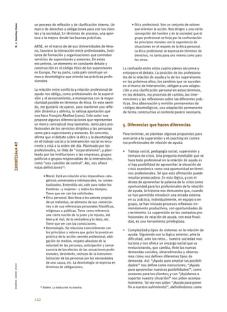 R. J. Sánchez Cano


                      un proceso de reflexión y de clarificación interna. Un              • Ética profesional. Son un conjunto de valores
                      marco de derechos y obligaciones para con los clien-                  que orientan la acción. Nos dirigen a una cierta
                      tes y la sociedad. En términos de proceso, una aper-                  concepción del hombre y de la sociedad que el
                      tura a la mejora desde las buenas prácticas.                          grupo profesional se forja por la confrontación
                                                                                            de principios morales con la experiencia de
                      ANSE, en el marco de de sus Universidades de Vera-                    situaciones en el respeto de la ética personal.
                      no, favorece la interacción entre profesionales, insti-               La ética profesional se expresa en términos de
                      tutos de formación y organizaciones que contratan                     derechos, no tanto para uno mismo como para
                      servicios de supervisores y asesores. En estos                        los otros.
                      encuentros, un elemento en constante debate y
                      construcción es el código ético de los supervisores           La confusión entre estos cuatro planos oscurece y
                      en Europa. Por su parte, cada país construye un               entorpece el debate. La posición de los profesiona-
                      marco deontológico que orienta las prácticas profe-           les de la relación de ayuda y la de los supervisores
                      sionales.                                                     en los próximos años, los cambios que se suceden
                                                                                    en el marco de intervención, obligan a una adapta-
                      La relación entre conflicto y relación profesional de         ción y una clarificación personal en estos términos,
                      ayuda nos obliga, como profesionales de la supervi-           en los debates, los procesos de cambio, las inter-
                      sión y el asesoramiento, a manejarnos con la mayor            venciones y las reflexiones sobre las diferentes prác-
                      claridad posible en términos de ética. En este senti-         ticas. Una observación y revisión permanentes de
                      do, me gustaría recuperar, para mantener una refle-           códigos deontológicos, una adaptación permanente
                      xión dinámica y abierta, la valiosa aportación que            de forma constructiva al contexto parece necesaria.
                      nos hace François Aballea (2001). Este autor nos
                      propone algunas diferenciaciones que representan
                      un marco conceptual muy operativo, tanto para pro-            5. Diferencias que hacen diferencias
                      fesionales de los servicios dirigidos a las personas
                      como para supervisores y asesores. En concreto,               Para terminar, se plantean algunas propuestas para
                      afirma que el debate sobre la ética y la deontología          acercarse a la supervisión y el coaching en contex-
                      en el trabajo social y la intervención social es recu-        tos profesionales de relación de ayuda:
ZERBITZUAN 47




                      rrente y está a la orden del día. Planteado por los
                      profesionales, se tilda de “corporativismo”, y plan-          • Trabajo social, pedagogía social, supervisión y
                      teado por las instituciones o las empresas, grupos              tiempos de crisis. Una pregunta inevitable que se
                      políticos o grupos responsables de la intervención,             hace todo profesional en la relación de ayuda es
                      como “una cuestión de control”. Así, nos ofrece                 si hay posibilidad de aprovechar la situación de
                      estas definiciones10:                                           crisis económica como una oportunidad en térmi-
                                                                                      nos profesionales. Sé que esta afirmación puede
                              • Moral. Está en relación a los imperativos cate-       resultar provocadora. En esta lógica, y con el
                                góricos universales e intemporales, no contex-        deseo de aprovechar la palanca de la crisis como
                                tualizados. Entendida así, vale para todos los        oportunidad para los profesionales de la relación
                                hombres –y mujeres– y todos los tiempos.
                                                                                      de ayuda, la historia nos demuestra que, cuando
                                Tiene que ver con las solicitudes.
                                                                                      se han permitido introducir una mirada externa
                              • Ética personal. Nos lleva a los valores propios
                                                                                      en su práctica, individualmente, en equipo o en
                                de un individuo, se alimenta de sus conviccio-
                                                                                      grupo, se han iniciado procesos reflexivos tre-
                                nes o de sus referencias personales filosóficas,
                                                                                      mendamente productivos, con oportunidades de
                                religiosas o políticas. Tiene como referencia
                                                                                      crecimiento. La supervisión en los contextos pro-
                                una cierta noción de lo justo y lo injusto, del
                                                                                      fesionales de relación de ayuda, con esta finali-
                                bien y el mal, de lo verdadero y lo falso, etc.
                                                                                      dad, es una herramienta privilegiada.
                                Tiene que ver con las convicciones.
                              • Deontología. Se relaciona esencialmente con
                                                                                    • Complejidad y tipos de sistemas en la relación de
                                los principios y valores que guían la puesta en
                                                                                      ayuda. Siguiendo con la lógica anterior, ante la
                                práctica de la acción: secreto profesional, obli-
                                                                                      dificultad, ante los retos… nuestra sociedad evo-
                                gación de medios, respeto absoluto de la
                                                                                      luciona y nos ofrece un encargo social que va
                                voluntad de las personas, anticipación y conse-
                                                                                      evolucionando, que cambia. Ante las nuevas
                                cuencia de los efectos de las actuaciones profe-
                                                                                      demandas sociales, observémoslas y observe-
                                sionales, desinterés, rechazo de la instrumen-
                                                                                      mos cómo nos definen diferentes tipos de
                                talización de las personas por las necesidades
                                de una causa, etc. La deontología se expresa en
                                                                                      demanda. Así: “¡Ayuda para ampliar las posibili-
EKAINA•JUNIO 2010




                                términos de obligaciones.
                                                                                      dades!” nos define como instructores; “¡Ayuda
                                                                                      para aprovechar nuestras posibilidades!”, como
                                                                                      asesores para los clientes; y con “¡Ayúdanos a
                                                                                      soportar nuestra situación!” nos piden acompa-
                                                                                      ñamiento. Tal vez nos pidan “¡Ayuda para poner
                         10   Ibídem. La traducción es nuestra.                       fin a nuestro sufrimiento!”, definiéndonos como


                      142
 