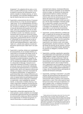 Supervisión en tiempos de crisis, una oportunidad para los profesionales…
   terapeutas11. En cualquiera de los casos, un sis-                      orientado hacia mejoras. Contempla diferentes
   tema no puede clarificarse por sí mismo, necesi-                       tipos de actuaciones acordadas con los distintos
   ta realizar un proceso de confrontación con el                         actores en juego. Las dinámicas de desarrollo
   exterior, basado en miradas externas, en ‘extra-                       organizacional implican cambios culturales y
   ños aceptados’ que le faciliten feedback sobre el                      estructurales, tanto en las relaciones con el
   tipo de relación que tiene con sus clientes.                           entorno como entre las personas que son actores
                                                                          dentro del sistema que quiere renovarse a sí
• Supervisión y asesoramiento técnico. El asesora-                        mismo para lograr y cumplir la misión que persi-
  miento técnico es un tipo de asesoría ligada al                         gue. Una de estas estrategias o formatos puede
  ‘saber hacer’. Es un acompañamiento concreto y                          ser la supervisión a equipos concretos de la
  determinado, en el que las respuestas son preci-                        organización, en forma de procesos, que ayudan
  sas. El asesor es valorado por sus competencias.                        a conseguir el fin planteado. En este caso, la
  La toma de decisiones del usuario/a no es rele-                         supervisión es una más de las herramientas,
  vante, salvo que se proponga más de una alter-                          dentro de un plan de desarrollo organizacional.
  nativa. En el asesoramiento técnico, lo esencial
  es facilitar la acción o los métodos y recursos                     • Supervisión, secreto profesional y confidenciali-
  necesarios para la puesta en marcha de nuevas                         dad. La mayoría de los procesos de supervisión
  acciones clave. Hay dos aspectos que diferencian                      se articulan mediante un contrato. Los contratos
  supervisión y asesoramiento técnico: el valor de                      entre supervisores y clientes están indicados en
  la ‘reflexividad’ de los procesos que se dan en                       los códigos deontológicos. Una de las garantías
  cualquier formato de supervisión. Y la orienta-                       centrales que debe ofrecer el supervisor o la
  ción de ésta fundamentalmente a ‘saber estar’ y                       supervisora a sus clientes es que, entre todos
  ‘saber ser’, y desde estos saberes a la toma de                       los participantes, durante el proceso y más allá
  decisiones oportuna para ‘saber hacer’ con auto-                      del tiempo de duración de las sesiones, construi-
  nomía.                                                                rán un espacio de confidencialidad. Igualmente,
                                                                        los asesores se obligarán a mantener secreto
• Supervisión y coaching. Ambas son modalidades                         profesional.
  de asesoramiento. En un correlato histórico, la




                                                                                                                                               ZERBITZUAN 47
  supervisión es la heredera del trabajo social. En                   • Supervisión y coaching, capacitación y garantías.
  muchos países europeos, en las asociaciones                           Los profesionales de la supervisión y el coaching
  profesionales de supervisión y coaching, los pro-                     están obligados a seguir una formación que les
  fesionales de ambas disciplinas comparten un                          habilite para su ejercicio profesional. Todas las
  espacio profesional, reflexión y debates científi-                    certificaciones y acreditaciones existentes están
  cos. El coaching está dirigido de forma preferen-                     reconocidas por una asociación de rango superior.
  te a desarrollar el liderazgo. Comparte con la                        Es importante conocer cuál es el plan de forma-
  supervisión individual el formato, en tanto que                       ción y capacitación que se ha seguido, así como si
  se trata de marcos de intervención individuales.                      un profesional de la supervisión o el coaching está
  El coaching está experimentando un crecimiento                        en activo –puede acreditar práctica profesional– y
  desmesurado; dentro de él aparecen ofertas para                       si sigue, tras su formación básica, participando en
  trabajar con equipos y otras que trascienden de                       sesiones de formación continuada.
  los espacios profesionales. La supervisión se
  puede desarrollar tanto en grupo (diferentes pro-                   • Supervisión, coachings e intervisión12. Los profe-
  fesionales de diferentes contextos profesionales)                     sionales del asesoramiento dan garantías de su
  como en equipo (todos los participantes son pro-                      profesionalidad participando en procesos de
  fesionales de la misma institución e individual).                     comunicación sobre su práctica como asesores,
  La supervisión, como modalidad de asesora-                            supervisores o coach. Esto cobra especial impor-
  miento, se desarrolla en ámbitos diversos. Coa-                       tancia en los casos en los que el supervisor o el
  ching y supervisión comparten muchas técnicas,                        coach trabajan solos. La soledad acrecienta la
  pero son diferentes en aplicación metodológica.                       dificultad de comunicar y compartir con otros
  Un coach no puede hacer de supervisor, salvo                          colegas temas profesionales recurrentes en el
  que se forme como supervisor.                                         ejercicio como asesor. Hay varias posibilidades:

• Supervisión y desarrollo organizacional. Por
  norma general, cuando se plantea una estrategia
  de desarrollo organizacional hay una expectativa                         12 Sobre prácticas de intervisión, véase el eje “Los cinco senti-
  de comunicación y mejora que afecta al conjunto                     dos del trabajo social. La mirada” dentro de Zaramillo, T; et al.
                                                                                                                                               EKAINA•JUNIO 2010




  de la organización. En términos de proceso, se                      (2009): Ponencias del XI Congreso Estatal de Trabajo Social, Zarago-
  trata de desarrollar un cambio planificado y                        za 2009, Zaragoza, Colegio Profesional de Trabajadores Sociales de
                                                                      Aragón. Igualmente, pueden consultarse Aragonés, T. (2009): “La
                                                                      supervisión y la intervisión como estrategia para la práctica del tra-
                                                                      bajo social”, Supervisión, nº 12. Otro artículo de interés es Rico, A.
                                                                      R; y García Ramírez, O. (2009): “Intervisión: una apuesta para un
   11   Basado en los sistemas clínicos de ayuda de Ludewig (1998).   bienestar profesional” Supervisión, nº 12.



                                                                                                                                      143
 