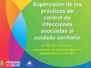 Supervisión de las
prácticas de
control de
infecciones
asociadas al
cuidado sanitario
Lic. Mg. Esp. Silvia Guerra
Departamento de Calidad Asistencial y
Seguridad del Paciente, MS.
 