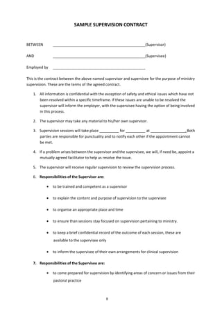 8
SAMPLE SUPERVISION CONTRACT
BETWEEN (Supervisor)
AND (Supervisee)
Employed by
This is the contract between the above named supervisor and supervisee for the purpose of ministry
supervision. These are the terms of the agreed contract.
1. All information is confidential with the exception of safety and ethical issues which have not
been resolved within a specific timeframe. If these issues are unable to be resolved the
supervisor will inform the employer, with the supervisee having the option of being involved
in this process.
2. The supervisor may take any material to his/her own supervisor.
3. Supervision sessions will take place for at . Both
parties are responsible for punctuality and to notify each other if the appointment cannot
be met.
4. If a problem arises between the supervisor and the supervisee, we will, if need be, appoint a
mutually agreed facilitator to help us resolve the issue.
5. The supervisor will receive regular supervision to review the supervision process.
6. Responsibilities of the Supervisor are:
• to be trained and competent as a supervisor
• to explain the content and purpose of supervision to the supervisee
• to organise an appropriate place and time
• to ensure than sessions stay focused on supervision pertaining to ministry.
• to keep a brief confidential record of the outcome of each session, these are
available to the supervisee only
• to inform the supervisee of their own arrangements for clinical supervision
7. Responsibilities of the Supervisee are:
• to come prepared for supervision by identifying areas of concern or issues from their
pastoral practice
 