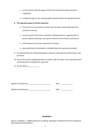 9
• as a first priority, identify aspects of their work which have safety and ethical
implications
• to follow through on any mutually agreed outcomes within the agreed timeframe
8. The supervisee agrees to tell the supervisor:
• of any event or circumstance in his/her own life which may be affecting his/her
provision of ministry
• any time he/she thinks that an attitude or feeling (positive or negative) about a
person might be affecting in any way the treatment and ministry to that person
• of the progress of any other supervision or training
• about what he/she finds helpful or unhelpful about the supervision provided
9. It is expected that the relationship between supervisor and supervisee will be honest, safe
and equal.
10. This contract will be renegotiated after six months, with the option of the supervisee either
continuing with or changing their supervisor.
11. The fee will be
Signature of Supervisor Date:
Signature of Supervisee Date:
REFERENCES
Baxter, R. & Mayor, T. (2008) Supervision Scrapbook. Wellington: Presbyterian Church of Aotearoa
New Zealand (Limited edition)
 