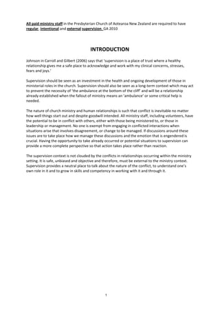 1
All paid ministry staff in the Presbyterian Church of Aotearoa New Zealand are required to have
regular, intentional and external supervision. GA 2010
INTRODUCTION
Johnson in Carroll and Gilbert (2006) says that ‘supervision is a place of trust where a healthy
relationship gives me a safe place to acknowledge and work with my clinical concerns, stresses,
fears and joys.’
Supervision should be seen as an investment in the health and ongoing development of those in
ministerial roles in the church. Supervision should also be seen as a long-term context which may act
to prevent the necessity of ‘the ambulance at the bottom of the cliff’ and will be a relationship
already established when the fallout of ministry means an ‘ambulance’ or some critical help is
needed.
The nature of church ministry and human relationships is such that conflict is inevitable no matter
how well things start out and despite goodwill intended. All ministry staff, including volunteers, have
the potential to be in conflict with others, either with those being ministered to, or those in
leadership or management. No one is exempt from engaging in conflicted interactions when
situations arise that involves disagreement, or change to be managed. If discussions around these
issues are to take place how we manage these discussions and the emotion that is engendered is
crucial. Having the opportunity to take already occurred or potential situations to supervision can
provide a more complete perspective so that action takes place rather than reaction.
The supervision context is not clouded by the conflicts in relationships occurring within the ministry
setting. It is safe, unbiased and objective and therefore, must be external to the ministry context.
Supervision provides a neutral place to talk about the nature of the conflict, to understand one’s
own role in it and to grow in skills and competency in working with it and through it.
 