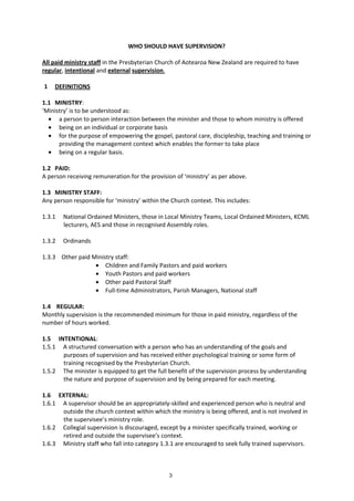 3
WHO SHOULD HAVE SUPERVISION?
All paid ministry staff in the Presbyterian Church of Aotearoa New Zealand are required to have
regular, intentional and external supervision.
1 DEFINITIONS
1.1 MINISTRY:
‘Ministry’ is to be understood as:
• a person to person interaction between the minister and those to whom ministry is offered
• being on an individual or corporate basis
• for the purpose of empowering the gospel, pastoral care, discipleship, teaching and training or
providing the management context which enables the former to take place
• being on a regular basis.
1.2 PAID:
A person receiving remuneration for the provision of ‘ministry’ as per above.
1.3 MINISTRY STAFF:
Any person responsible for ‘ministry’ within the Church context. This includes:
1.3.1 National Ordained Ministers, those in Local Ministry Teams, Local Ordained Ministers, KCML
lecturers, AES and those in recognised Assembly roles.
1.3.2 Ordinands
1.3.3 Other paid Ministry staff:
• Children and Family Pastors and paid workers
• Youth Pastors and paid workers
• Other paid Pastoral Staff
• Full-time Administrators, Parish Managers, National staff
1.4 REGULAR:
Monthly supervision is the recommended minimum for those in paid ministry, regardless of the
number of hours worked.
1.5 INTENTIONAL:
1.5.1 A structured conversation with a person who has an understanding of the goals and
purposes of supervision and has received either psychological training or some form of
training recognised by the Presbyterian Church.
1.5.2 The minister is equipped to get the full benefit of the supervision process by understanding
the nature and purpose of supervision and by being prepared for each meeting.
1.6 EXTERNAL:
1.6.1 A supervisor should be an appropriately-skilled and experienced person who is neutral and
outside the church context within which the ministry is being offered, and is not involved in
the supervisee’s ministry role.
1.6.2 Collegial supervision is discouraged, except by a minister specifically trained, working or
retired and outside the supervisee’s context.
1.6.3 Ministry staff who fall into category 1.3.1 are encouraged to seek fully trained supervisors.
 