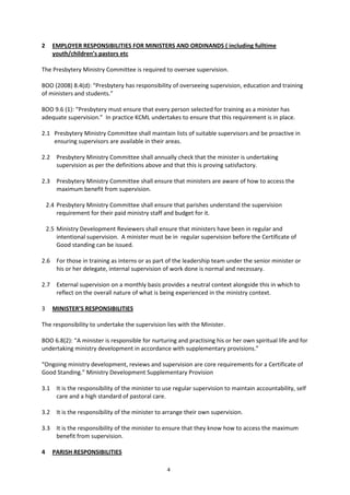 4
2 EMPLOYER RESPONSIBILITIES FOR MINISTERS AND ORDINANDS ( including fulltime
youth/children’s pastors etc
The Presbytery Ministry Committee is required to oversee supervision.
BOO (2008) 8.4(d): “Presbytery has responsibility of overseeing supervision, education and training
of ministers and students.”
BOO 9.6 (1): “Presbytery must ensure that every person selected for training as a minister has
adequate supervision.” In practice KCML undertakes to ensure that this requirement is in place.
2.1 Presbytery Ministry Committee shall maintain lists of suitable supervisors and be proactive in
ensuring supervisors are available in their areas.
2.2 Presbytery Ministry Committee shall annually check that the minister is undertaking
supervision as per the definitions above and that this is proving satisfactory.
2.3 Presbytery Ministry Committee shall ensure that ministers are aware of how to access the
maximum benefit from supervision.
2.4 Presbytery Ministry Committee shall ensure that parishes understand the supervision
requirement for their paid ministry staff and budget for it.
2.5 Ministry Development Reviewers shall ensure that ministers have been in regular and
intentional supervision. A minister must be in regular supervision before the Certificate of
Good standing can be issued.
2.6 For those in training as interns or as part of the leadership team under the senior minister or
his or her delegate, internal supervision of work done is normal and necessary.
2.7 External supervision on a monthly basis provides a neutral context alongside this in which to
reflect on the overall nature of what is being experienced in the ministry context.
3 MINISTER’S RESPONSIBILITIES
The responsibility to undertake the supervision lies with the Minister.
BOO 6.8(2): “A minister is responsible for nurturing and practising his or her own spiritual life and for
undertaking ministry development in accordance with supplementary provisions.”
“Ongoing ministry development, reviews and supervision are core requirements for a Certificate of
Good Standing.” Ministry Development Supplementary Provision
3.1 It is the responsibility of the minister to use regular supervision to maintain accountability, self
care and a high standard of pastoral care.
3.2 It is the responsibility of the minister to arrange their own supervision.
3.3 It is the responsibility of the minister to ensure that they know how to access the maximum
benefit from supervision.
4 PARISH RESPONSIBILITIES
 