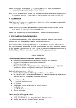 5
4.1 The Conditions of Service Manual 2.7.1.1 indicates parishes are to pay reasonable costs
associated with supervision, including the cost of travel.
4.2 In the case of their ordained ministry staff, parishes should expect fully trained professionals to
be accessed as supervisors. The average cost of external supervision is currently $80-150.
5 TEAM MINISTRY
5.1 Where several ministers work together, team supervision shall be necessary on a regular basis,
in addition to individual supervision.
5.2 The regularity of this should be established in consultation with ministers involved and the
parish council. Six weekly to bi monthly is a suggestion.
5.3 This type of supervision should be undertaken by a professionally trained supervisor.
6 PART TIME OFFICE STAFF AND VOLUNTEERS
Cost is a significant deterrent to access of professional supervision, especially where multiple
volunteer part time office staff and a range of volunteers is concerned.
It is recommended that mentoring relationships be developed at the discretion of the leadership
and staff management. Mentors may be readily found within the local church community and may
be able to provide a helpful context for a staff member or volunteer to discuss their contribution to
the life of the church for the same reasons as outlined in the supervision rationale.
A GOOD SUPERVISOR
Options regarding supervisors for ministers and ordinands are:
• Professionally trained counsellors, psychologists within the local community.
• Members of the New Zealand Association of Counsellors.
• CAIRA accredited supervisors
• Ministers with evidence of supervision training and experience who have completed a
Psychological Services training course or Presbytery approved training.
Options for other paid ministry staff are:
• Same as above for pastoral and management staff who work full time.
• For part time staff use of local mentors who may be suitably trained through Presbytery or
who have significant experience in the helping professions.
A good supervisor provides:
• a supportive, safe environment
• full attention
• space for you to reflect on what you do and how you do it
• feedback to you
• space for feedback from you
• relevant information
A good supervisor will encourage you to:
• be active in supervision
• accept responsibility for your thoughts, feelings, attitudes, actions
• observe and clarify your thoughts, feelings, reactions
 