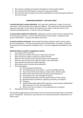 7
• We monitor our feelings and responses (including our need to justify, explain)
• We remember that what happens in supervision is our responsibility
• We remember that the purpose of the whole undertaking is to keep improving the quality of
the service we give
SUPERVISION CONTRACTS – WHY HAVE THEM?
A contract describes a unique relationship. Each supervision relationship is unique; it is the only
supervision in which these particular people work together. Their experience and understanding of
supervision may differ, so they need to clarify what they are doing. If they don’t there can be
confusion and disappointment. A contract is the best safeguard.
A contract helps establish the relationship. Negotiating a written contract can be an important step
in the setting up supervision. It can be a learning experience and a model. It emphasises each
person’s commitment. It requires the effective use of time.
A contract provides a framework. Some people find making a detailed, specific contract a good
base for on-going work. A contract sets ground rules for the shared task. It provides a framework
for evaluation (are we doing what we agreed to do?). It can be re-negotiated and adapted to meet
needs.
Significant things to consider in negotiating a contract:
1. The purpose of the supervision.
2. What each person expects the process of supervision to be like
3. What each person expects a supervision session to be like.
4. What the roles and tasks of the supervisee will be in this relationship.
5. What the roles and tasks of the supervisor will be in this relationship.
6. How and when the supervision will be evaluated.
7. What ethical code or covenant will be adhered to.
8. The working details:
(a) What preparation will be done.
(b) The working format of the session – e.g. how it will begin and end.
(c) How material will be presented [e.g. orally, written, verbatim, tape]
(d) What records will be kept and how material will be disposed of.
(e) The frequency, day, time and length of sessions.
(f) Starting and review dates and the proposed duration of the contract.
(g) Agreement about cancellations, regularity, punctuality, interruptions.
(h) Evaluation.
(i) Confidentiality [what might lead the supervisor to wish to break confidentiality?
What would he or she do? See also (d) above.]
(j) What to do if there is conflict, or if one participant has a complaint.
9. How payment will be arranged.
Not everything suggested here will be written into the contract but discussing it helps to clarify both
parties’ expectations. Sometimes it may clarify for one or other person that the relationship is not
likely to work.
 
