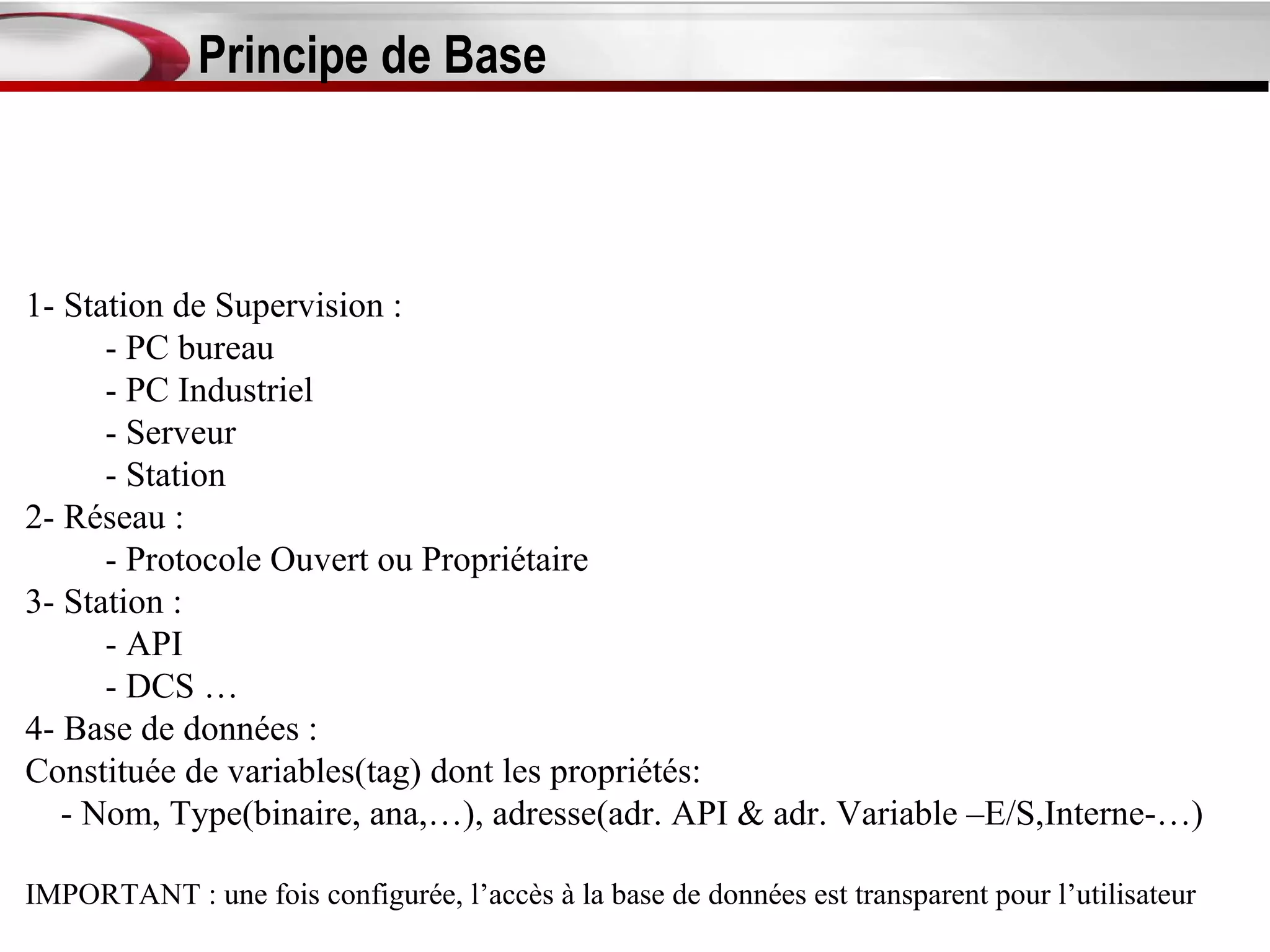 Principe de Base



1- Station de Supervision :
      - PC bureau
      - PC Industriel
      - Serveur
      - Station
2- Réseau :
      - Protocole Ouvert ou Propriétaire
3- Station :
      - API
      - DCS …
4- Base de données :
Constituée de variables(tag) dont les propriétés:
   - Nom, Type(binaire, ana,…), adresse(adr. API & adr. Variable –E/S,Interne-…)

IMPORTANT : une fois configurée, l’accès à la base de données est transparent pour l’utilisateur
 