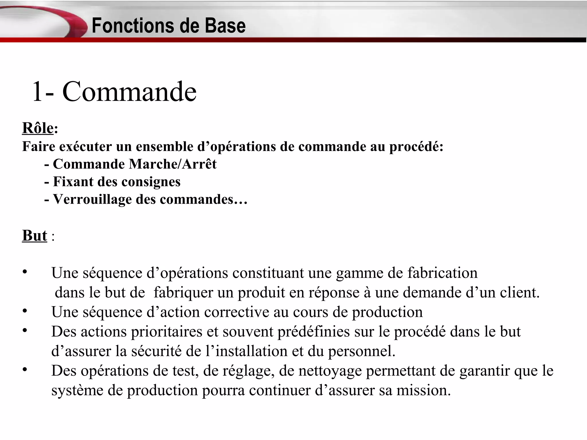 Fonctions de Base


    1- Commande
Rôle:
Faire exécuter un ensemble d’opérations de commande au procédé:
   - Commande Marche/Arrêt
   - Fixant des consignes
   - Verrouillage des commandes…

But :

•    Une séquence d’opérations constituant une gamme de fabrication
      dans le but de fabriquer un produit en réponse à une demande d’un client.
•    Une séquence d’action corrective au cours de production
•    Des actions prioritaires et souvent prédéfinies sur le procédé dans le but
     d’assurer la sécurité de l’installation et du personnel.
•    Des opérations de test, de réglage, de nettoyage permettant de garantir que le
     système de production pourra continuer d’assurer sa mission.
 