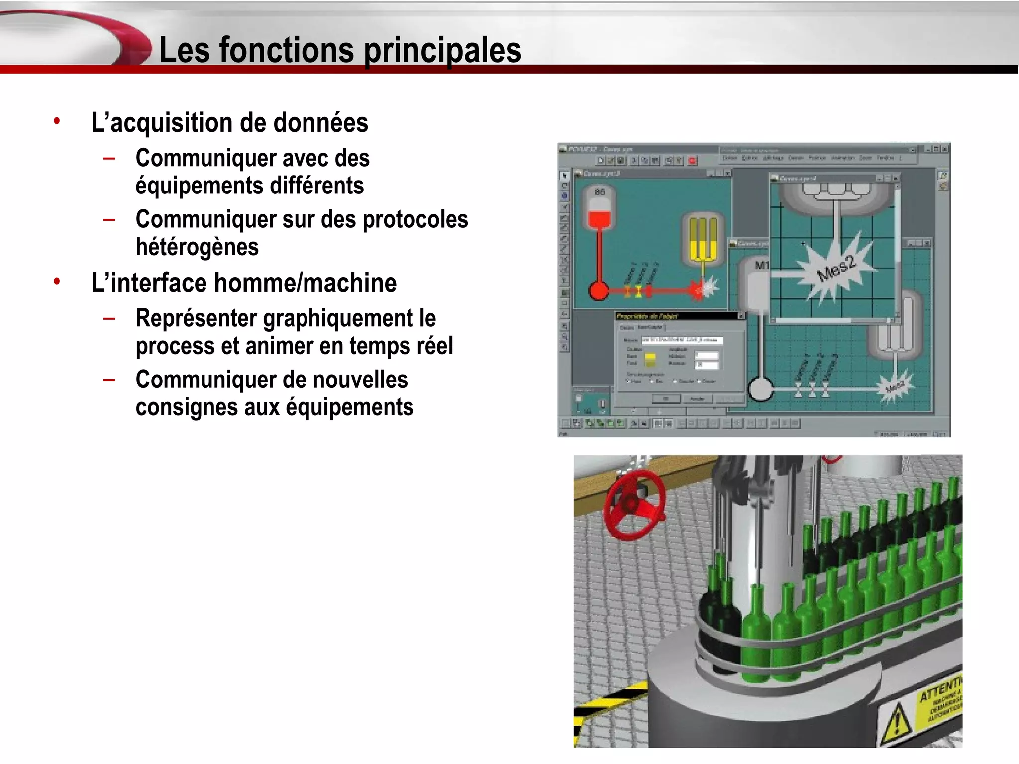 Les fonctions principales
•   L’acquisition de données
     – Communiquer avec des
       équipements différents
     – Communiquer sur des protocoles
       hétérogènes
•   L’interface homme/machine
     – Représenter graphiquement le
       process et animer en temps réel
     – Communiquer de nouvelles
       consignes aux équipements
 