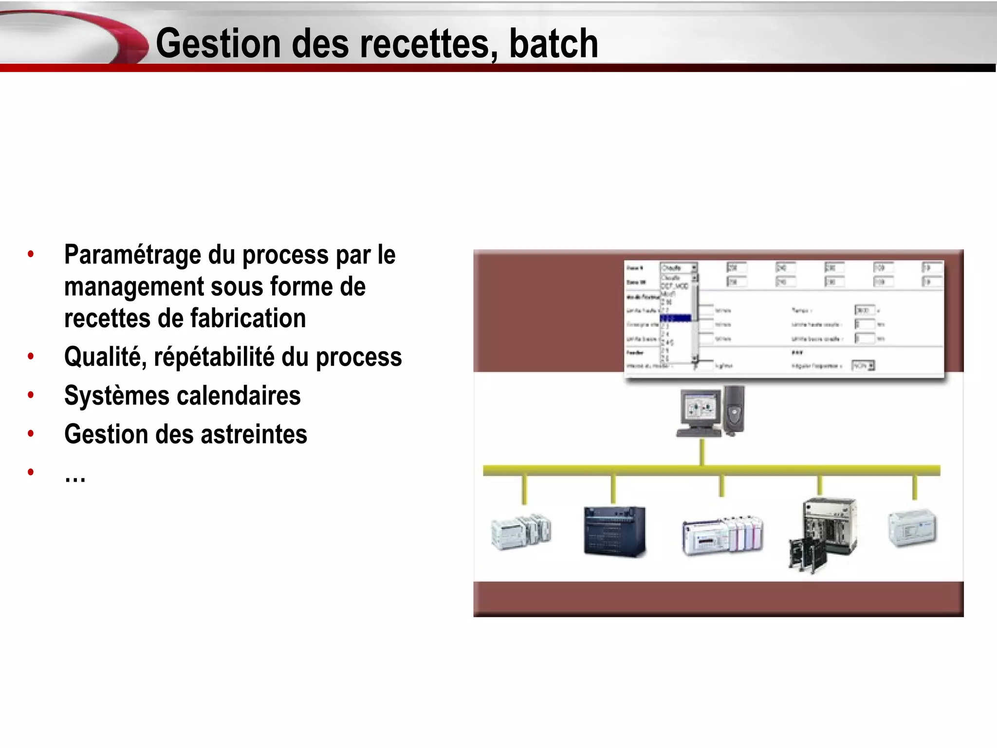 Gestion des recettes, batch



•   Paramétrage du process par le
    management sous forme de
    recettes de fabrication
•   Qualité, répétabilité du process
•   Systèmes calendaires
•   Gestion des astreintes
•   …
 