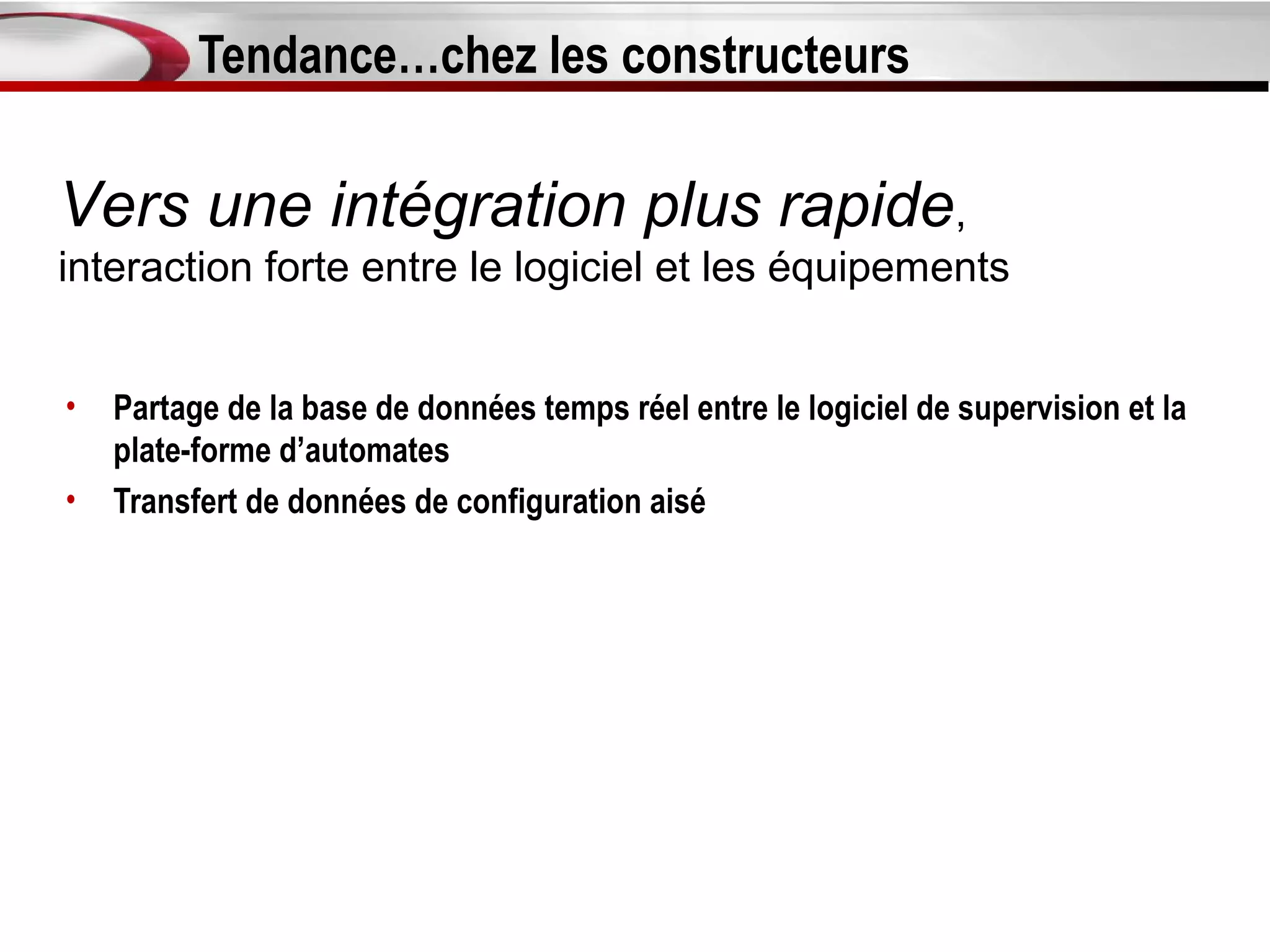 Tendance…chez les constructeurs

Vers une intégration plus rapide,
interaction forte entre le logiciel et les équipements


•   Partage de la base de données temps réel entre le logiciel de supervision et la
    plate-forme d’automates
•   Transfert de données de configuration aisé
 