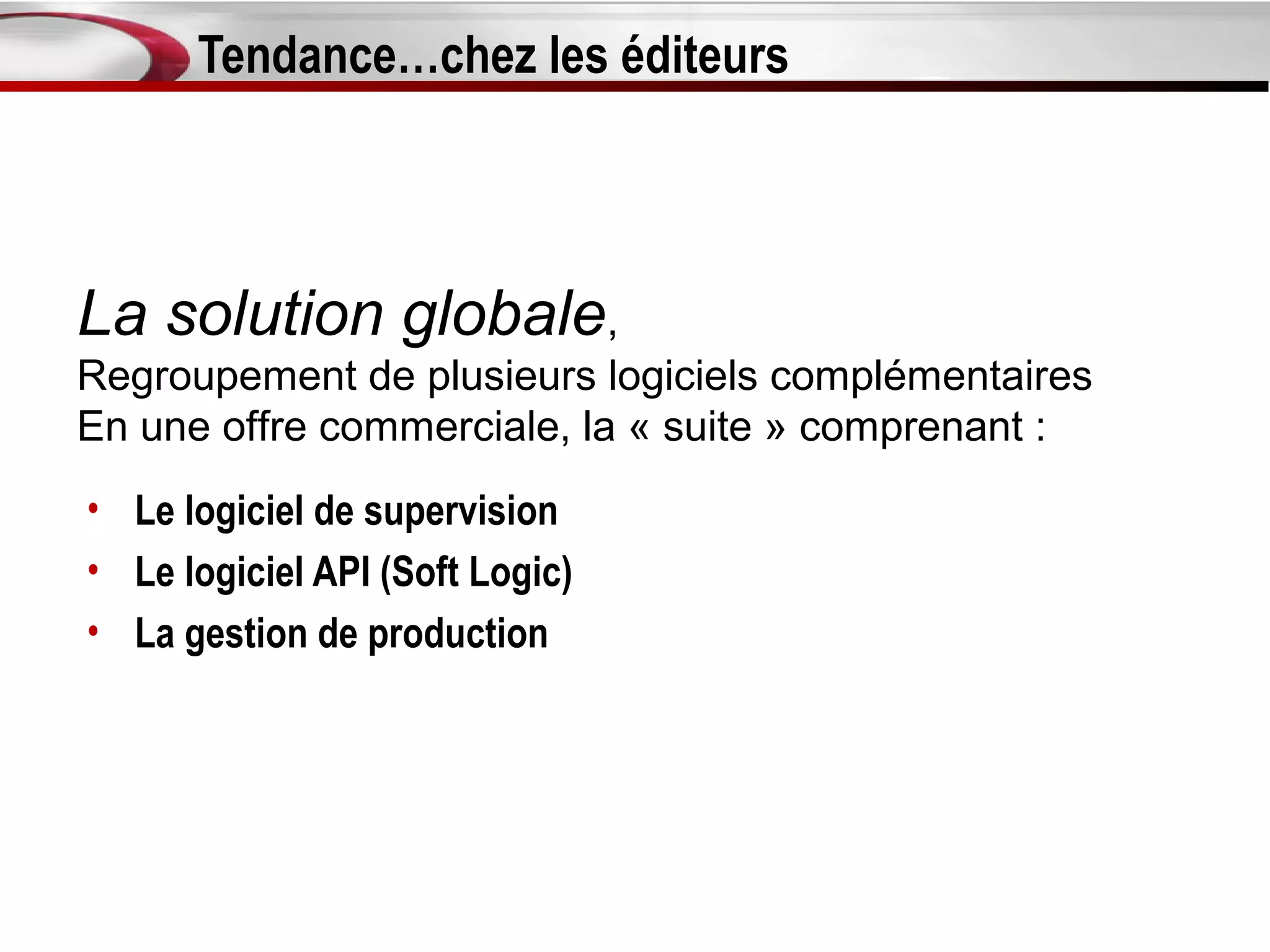 Tendance…chez les éditeurs



La solution globale,
Regroupement de plusieurs logiciels complémentaires
En une offre commerciale, la « suite » comprenant :
• Le logiciel de supervision
• Le logiciel API (Soft Logic)
• La gestion de production
 