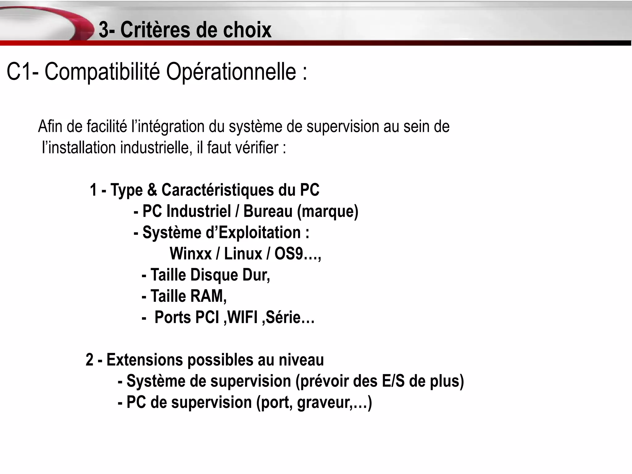 3- Critères de choix
C1- Compatibilité Opérationnelle :

   Afin de facilité l’intégration du système de supervision au sein de
   l’installation industrielle, il faut vérifier :

           1 - Type & Caractéristiques du PC
                  - PC Industriel / Bureau (marque)
                  - Système d’Exploitation :
                         Winxx / Linux / OS9…,
                    - Taille Disque Dur,
                    - Taille RAM,
                    - Ports PCI ,WIFI ,Série…

          2 - Extensions possibles au niveau
               - Système de supervision (prévoir des E/S de plus)
               - PC de supervision (port, graveur,…)
 