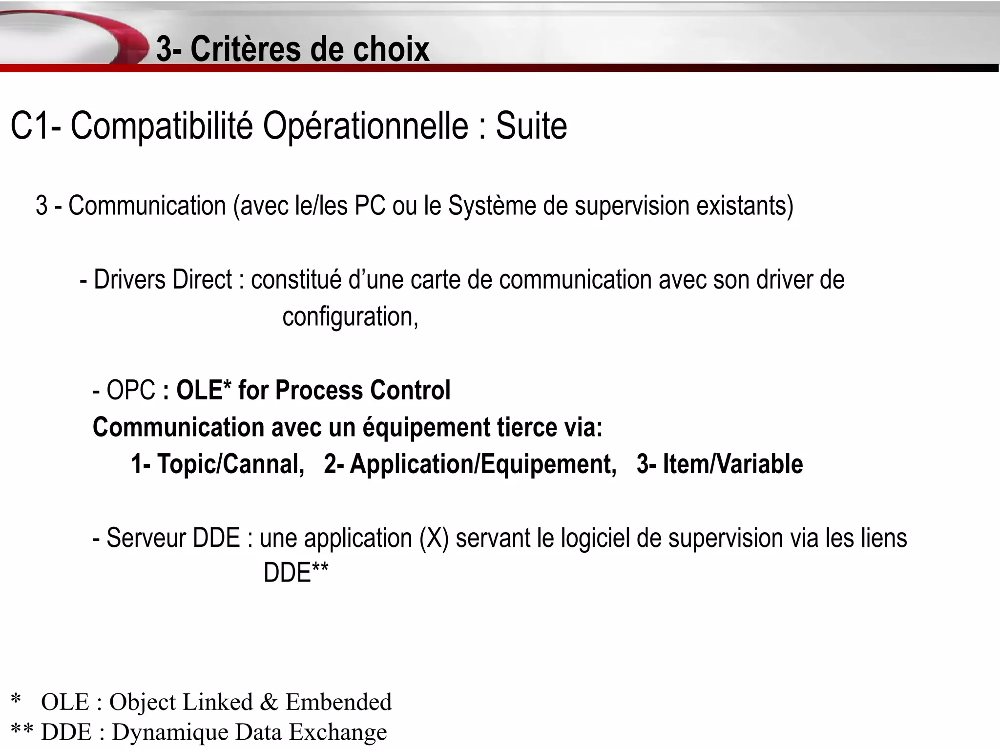 3- Critères de choix

C1- Compatibilité Opérationnelle : Suite
  3 - Communication (avec le/les PC ou le Système de supervision existants)

      - Drivers Direct : constitué d’une carte de communication avec son driver de
                            configuration,

       - OPC : OLE* for Process Control
       Communication avec un équipement tierce via:
          1- Topic/Cannal, 2- Application/Equipement, 3- Item/Variable

       - Serveur DDE : une application (X) servant le logiciel de supervision via les liens
                       DDE**



* OLE : Object Linked & Embended
** DDE : Dynamique Data Exchange
 