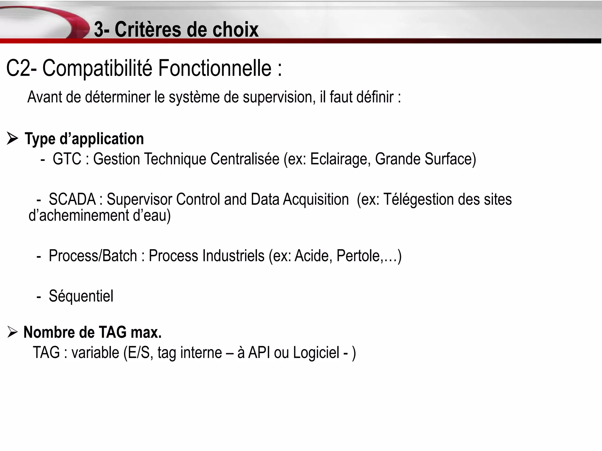 3- Critères de choix
C2- Compatibilité Fonctionnelle :
   Avant de déterminer le système de supervision, il faut définir :

 Type d’application
    - GTC : Gestion Technique Centralisée (ex: Eclairage, Grande Surface)

    - SCADA : Supervisor Control and Data Acquisition (ex: Télégestion des sites
   d’acheminement d’eau)

     - Process/Batch : Process Industriels (ex: Acide, Pertole,…)

     - Séquentiel

 Nombre de TAG max.
   TAG : variable (E/S, tag interne – à API ou Logiciel - )
 