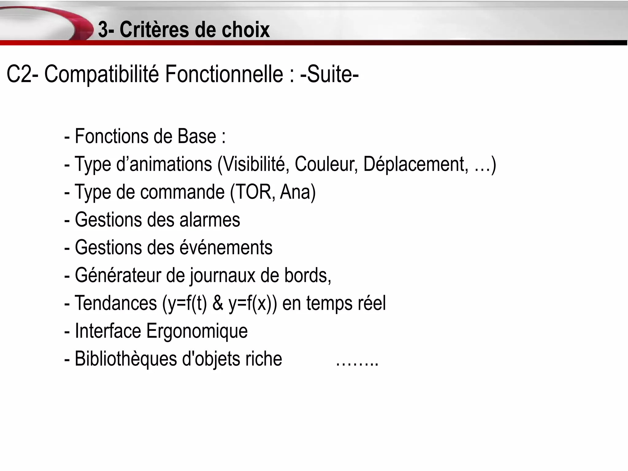 3- Critères de choix
C2- Compatibilité Fonctionnelle : -Suite-

      - Fonctions de Base :
      - Type d’animations (Visibilité, Couleur, Déplacement, …)
      - Type de commande (TOR, Ana)
      - Gestions des alarmes
      - Gestions des événements
      - Générateur de journaux de bords,
      - Tendances (y=f(t) & y=f(x)) en temps réel
      - Interface Ergonomique
      - Bibliothèques d'objets riche        ……..
 