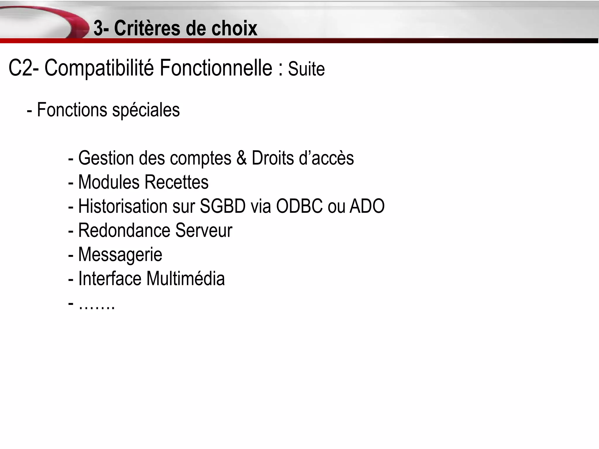 3- Critères de choix
C2- Compatibilité Fonctionnelle : Suite
  - Fonctions spéciales

       - Gestion des comptes & Droits d’accès
       - Modules Recettes
       - Historisation sur SGBD via ODBC ou ADO
       - Redondance Serveur
       - Messagerie
       - Interface Multimédia
       - …….
 