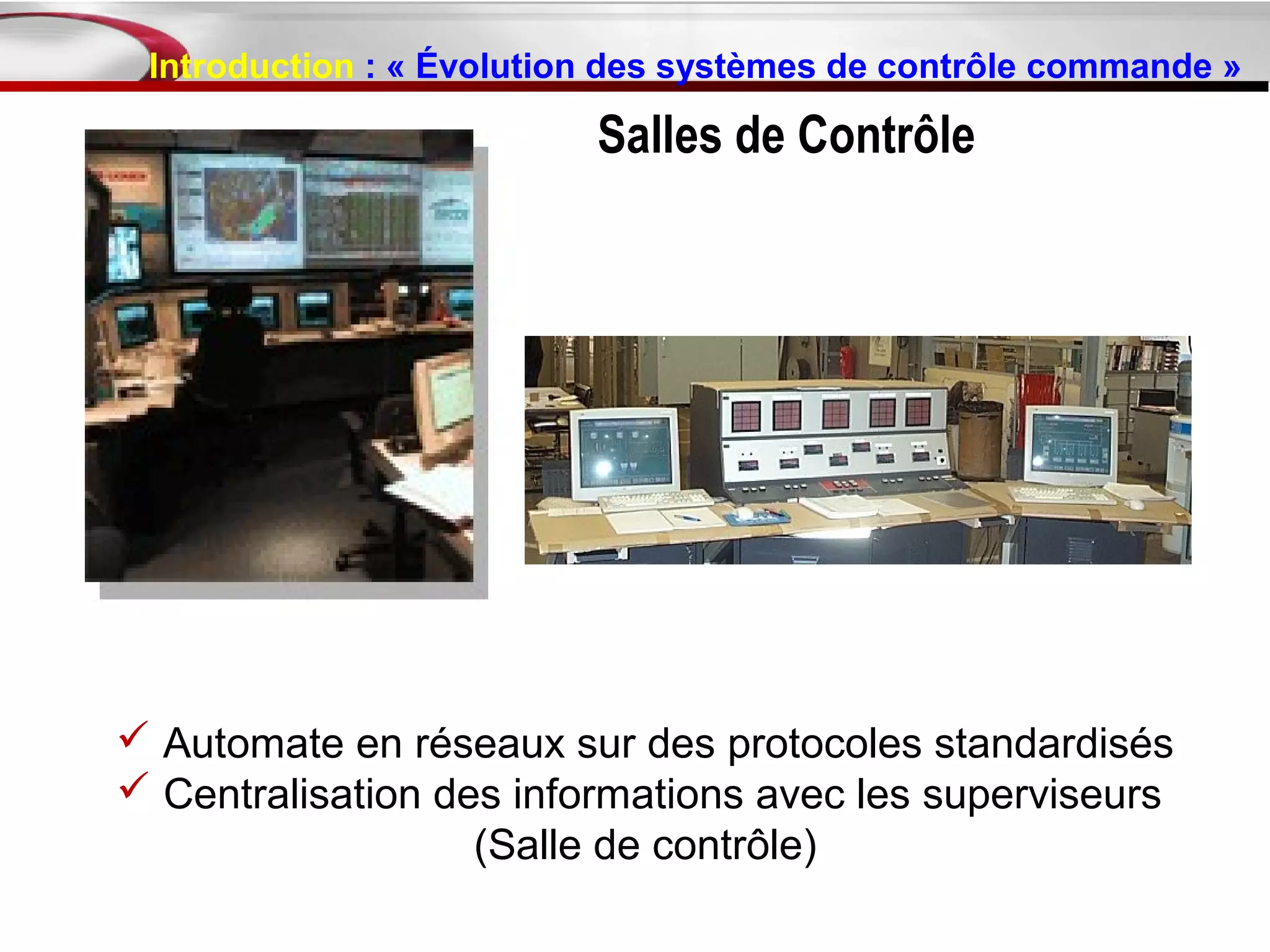 Introduction : « Évolution des systèmes de contrôle commande »

                          Salles de Contrôle




 Automate en réseaux sur des protocoles standardisés
 Centralisation des informations avec les superviseurs
                   (Salle de contrôle)
 