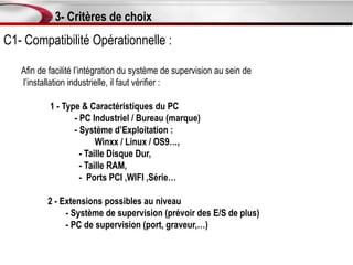 3- Critères de choix
C1- Compatibilité Opérationnelle :

   Afin de facilité l’intégration du système de supervision au sein de
   l’installation industrielle, il faut vérifier :

           1 - Type & Caractéristiques du PC
                  - PC Industriel / Bureau (marque)
                  - Système d’Exploitation :
                         Winxx / Linux / OS9…,
                    - Taille Disque Dur,
                    - Taille RAM,
                    - Ports PCI ,WIFI ,Série…

          2 - Extensions possibles au niveau
               - Système de supervision (prévoir des E/S de plus)
               - PC de supervision (port, graveur,…)
 