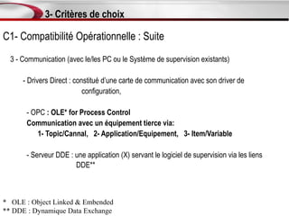 3- Critères de choix

C1- Compatibilité Opérationnelle : Suite
  3 - Communication (avec le/les PC ou le Système de supervision existants)

      - Drivers Direct : constitué d’une carte de communication avec son driver de
                            configuration,

       - OPC : OLE* for Process Control
       Communication avec un équipement tierce via:
          1- Topic/Cannal, 2- Application/Equipement, 3- Item/Variable

       - Serveur DDE : une application (X) servant le logiciel de supervision via les liens
                       DDE**



* OLE : Object Linked & Embended
** DDE : Dynamique Data Exchange
 